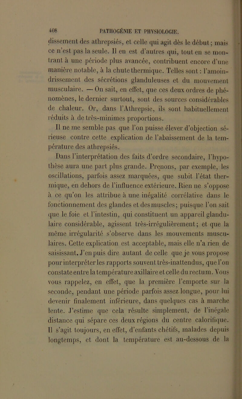 dissement des athrepsiés, et celle qui agit dès le début ; mais ce n’est pas la seule. Il en est d’autres qui, tout en se mon- trant à une période plus avancée, contribuent encore d’une manière notable, à la chute thermique. Telles sont : l’amoin- drissement des sécrétions glanduleuses et du mouvement musculaire. — On sait, en effet, que ces deux ordres de phé- nomènes, le dernier surtout, sont des sources considérables de chaleur. Or, dans l’Athrepsie, ils sont habituellement réduits à de très-minimes proportions. Il ne me semble pas que l’on puisse élever d’objection sé- rieuse contre cette explication de rabaissement de la tem- pérature des athrepsiés. Dans l’interprétation des faits d’ordre secondaire, l’hypo- thèse aura une part plus grande. Prenons, par exemple, les oscillations, parfois assez marquées, que subit l’état ther- mique, en dehors de l’influence extérieure. Rien ne s’oppose à ce qu’on les attribue à une inégalité corrélative dans le fonctionnement des glandes et des muscles; puisque l’on sait que le foie et l’intestin, qui constituent un appareil glandu- laire considérable, agissent très-irrégulièrement; et que la même irrégularité s’observe dans les mouvements muscu- laires. Cette explication est acceptable, mais elle n’a rien de saisissant. J’en puis dire autant de celle que je vous propose pour interpréter les rapports souvent très-inattendus, que l’on constate entre la température axillaire et celle du rectum. Vous vous rappelez, en effet, que la première l’emporte sur la seconde, pendant une période parfois assez longue, pour lui devenir finalement inférieure, dans quelques cas à marche lente. J’estime que cela résulte simplement, de l’inégale distance qui sépare ces deux régions du centre calorifique. Il s’agit toujours, en effet, d’enfants chétifs, malades depuis longtemps, et dont la température est au-dessous de la