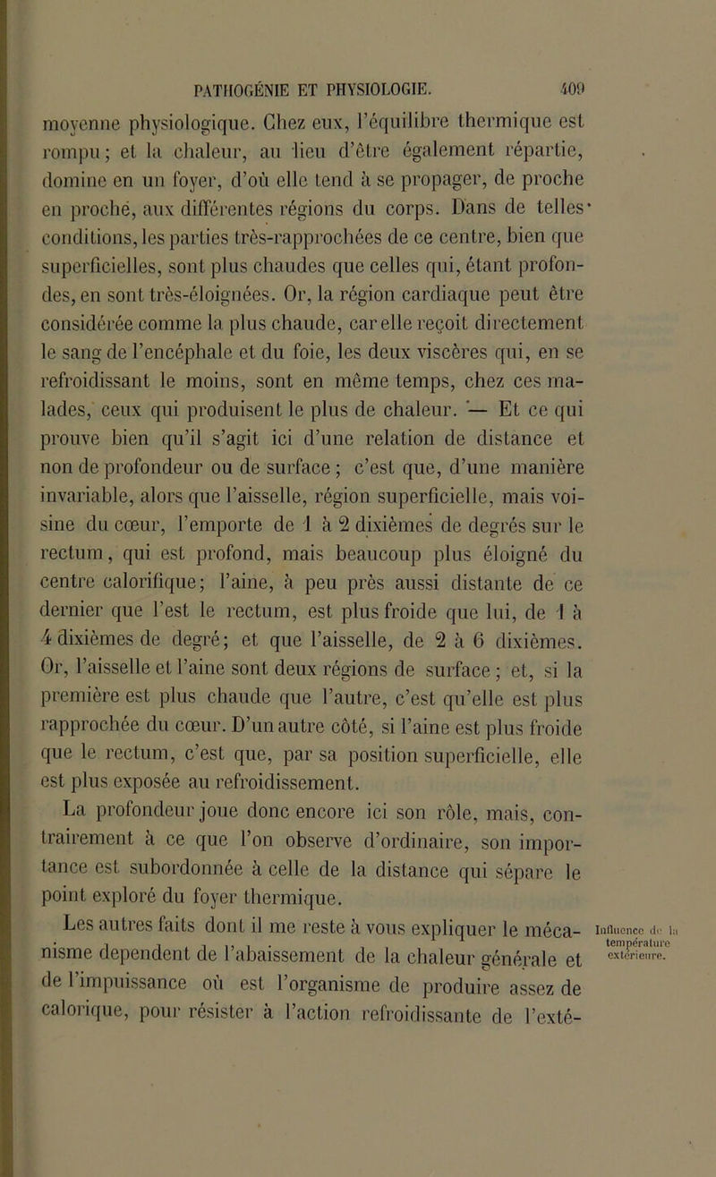 moyenne physiologique. Chez eux, l’équilibre thermique est rompu ; et la chaleur, au lieu d’être également répartie, domine en un foyer, d’où elle tend il se propager, de proche en proche, aux différentes régions du corps. Dans de telles* conditions, les parties très-rapprochées de ce centre, bien que superficielles, sont plus chaudes que celles qui, étant profon- des, en sont très-éloignées. Or, la région cardiaque peut être considérée comme la plus chaude, car elle reçoit directement le sang de l’encéphale et du foie, les deux viscères qui, en se refroidissant le moins, sont en même temps, chez ces ma- lades, ceux qui produisent le plus de chaleur. — Et ce qui prouve bien qu’il s’agit ici d’une relation de distance et non de profondeur ou de surface ; c’est que, d’une manière invariable, alors que l’aisselle, région superficielle, mais voi- sine du cœur, l’emporte de 1 à 2 dixièmes de degrés sur le rectum, qui est profond, mais beaucoup plus éloigné du centre calorifique; l’aine, à peu près aussi distante de ce dernier que l’est le rectum, est plus froide que lui, de I à 4 dixièmes de degré; et que l’aisselle, de 2 à 6 dixièmes. Or, l’aisselle et l’aine sont deux régions de surface ; et, si la première est plus chaude que l’autre, c’est qu’elle est plus rapprochée du cœur. D’un autre côté, si l’aine est plus froide que le rectum, c’est que, par sa position superficielle, elle est plus exposée au refroidissement. La profondeur joue donc encore ici son rôle, mais, con- trairement à ce que l’on observe d’ordinaire, son impor- tance est subordonnée à celle de la distance qui sépare le point exploré du foyer thermique. Les autres faits dont il me reste à vous expliquer le méca- influence de i nisme dépendent de rabaissement de la chaleur générale et exl«rie,,re- de l’impuissance où est l’organisme de produire assez de calorique, pour résister à l’action refroidissante de l’exté-