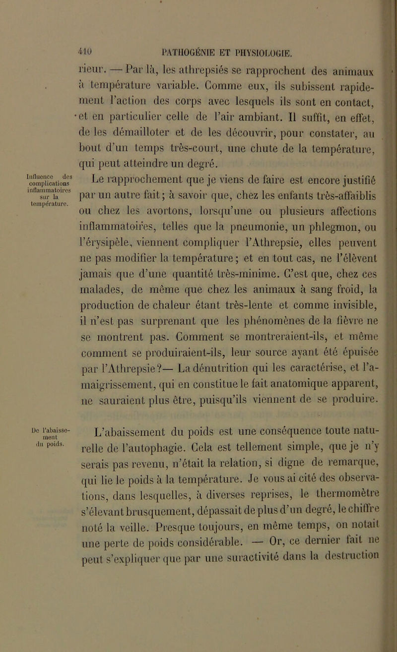 î-ieiir. — Par là, les athrepsiés se rapprochent des anmiaux à température variable. Comme eux, ils subissent rapide- ment l’action des corps avec lesquels ils sont en contact, •et en particulier celle de Pair ambiant. Il suffit, en effet, de les démailloter et de les découvrir, pour constater, au bout d’un temps très-court, une cliuLe de la température, qui peut atteindre un degré. ‘complications3 Le rapprochement que je viens de faire est encore justifié 'ntuZ-Tri'* par un autre fait ; à savoir que, chez les enfants très-affaiblis température. ou chez les avortons, lorsqu une ou plusieurs affections inflammatoires, telles que la pneumonie, un phlegmon, ou l’érysipèle, viennent compliquer l’Athrepsie, elles peuvent ne pas modifier la température; et en tout cas, ne l’élèvent jamais que d’une quantité très-minime. C’est que, chez ces malades, de meme que chez les animaux à sang froid, la production de chaleur étant très-lente et comme invisible, il n’est pas surprenant que les phénomènes de la fièvre ne se montrent pas. Comment se montreraient-ils -, et même comment se produiraient-ils, leur source ayant été épuisée par l’Athrepsie?— La dénutrition qui les caractérise, et l’a- maigrissement, qui en constitue le fait anatomique apparent, ne sauraient plus être, puisqu’ils viennent de se produire. ue rabaisse- L’abaissement du poids est une conséquence toute natu- ll poids' relie de l’autophagie. Cela est tellement simple, que je n’y serais pas revenu, n’était la relation, si digne de remarque, qui lie le poids à la température. Je vous ai cité des observa- tions, dans lesquelles, à diverses reprises, le thermomètre s’élevant brusquement, dépassait de plus d’un degré, le chiffre noté la veille. Presque toujours, en même temps, on notait une perte de poids considérable. — Or, ce dernier fait ne peut s’expliquer que par une suractivité dans la destruction