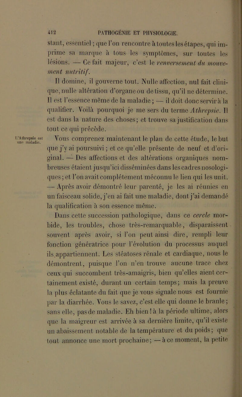 stant, essentiel ; que l’on rencontre à toutes les étapes, qui im- prime sa marque à tous les symptômes, sur toutes les lésions. — Ce fait majeur, c’est le renversement du mouve- ment nutritif. Il domine, il gouverne tout. Nulle affection, nul fait clini- que, nulle altération d’organe ou de tissu, qu’il ne détermine. Il est l’essence même de la maladie ; — il doit donc servir à la qualifier. Voilà pourquoi je me sers du terme Athrepsie. Il est dans la nature des choses; et trouve sa justification dans fout ce qui précède. L’Athrepsie est Vous comprenez maintenant le plan de cette étude, le but que j’y ai poursuivi ; et ce qu’elle présente de neuf et d’ori- ginal. —- Des affections et des altérations organiques nom- breuses étaient jusqu’ici disséminées dans les cadres nosologi- ques; et l’on avait complètement méconnu le lien qui les unit. — Après avoir démontré leur parenté, je les ai réunies en un faisceau solide, j’en ai fait une maladie, dont j’ai demandé la qualification à son essence même. Dans cette succession pathologique, dans ce cercle mor- bide, les troubles, chose très-remarquable, disparaissent souvent après avoir, si l’on peut ainsi dire, rempli leur fonction génératrice pour l’évolution du processus auquel ils.appartiennent. Les stéatoses rénale et cardiaque, nous le démontrent, puisque l’on n’en trouve aucune trace chez ceux qui succombent très-amaigris, bien qu’elles aient cer- tainement existé, durant un certain temps; mais la preuve la plus éclatante du fait que je vous signale nous est fournie par la diarrhée. Vous le savez, c’est elle qui donne le branle ; sans elle, pas de maladie. Eh bien ! à la période ultime, alors que la maigreur est arrivée à sa dernière limite, qu’il existe un abaissement notable de la température et du poids; que tout annonce une mort prochaine; —à ce moment, la petite