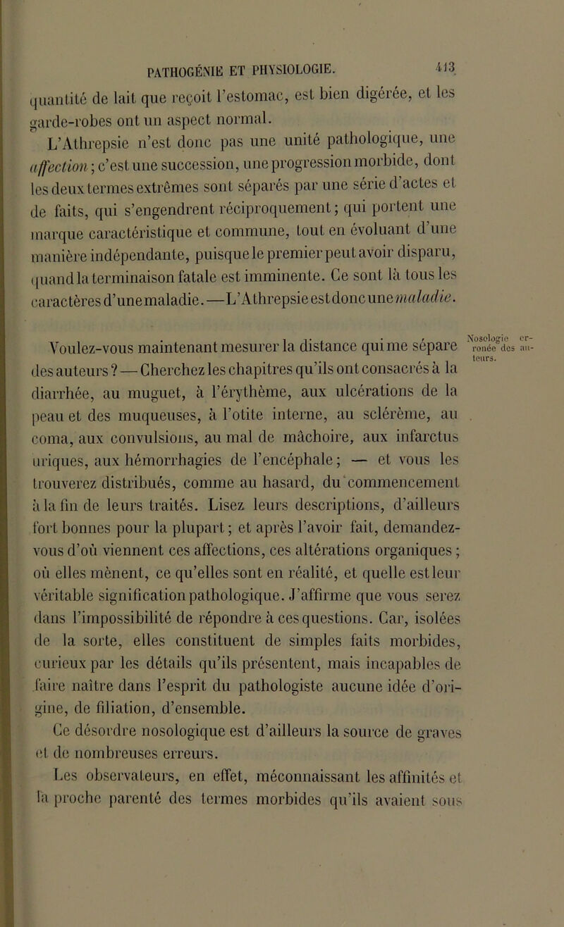 quantité de lait que reçoit l’estomac, est bien digérée, et les garde-robes ont un aspect normal. L’Athrepsie n’est donc pas une unité pathologique, une affection ; c’est une succession, une progression morbide, dont les deux termes extrêmes sont séparés par une série d’actes et de faits, qui s’engendrent réciproquement ; qui portent une marque caractéristique et. commune, tout en évoluant d’une manière indépendante, puisque le premier peut avoir disparu, quand la terminaison fatale est imminente. Ce son t là tous les caractères d’unemaladie.—L’Athrepsie est doncune«m/m/^. Voulez-vous maintenant mesurer la distance qui me sépare des auteurs ? — Cherchez les chapitres qu’ils ont consacrés à la diarrhée, au muguet, à l’érythème, aux ulcérations de la peau et des muqueuses, à l’otite interne, au sclérème, an coma, aux convulsions, au mal de mâchoire, aux infarctus uriques, aux hémorrhagies de l’encéphale; — et vous les trouverez distribués, comme au hasard, du commencement à la fin de leurs traités. Lisez leurs descriptions, d’ailleurs fort bonnes pour la plupart ; et après l’avoir fait, demandez- vous d’où viennent ces affections, ces altérations organiques ; où elles mènent, ce qu’elles sont en réalité, et quelle est leur véritable signification pathologique. J’affirme que vous serez dans l’impossibilité de répondre à ces questions. Car, isolées de la sorte, elles constituent de simples faits morbides, curieux par les détails qu’ils présentent, mais incapables de faire naître dans l’esprit du pathologiste aucune idée d’ori- gine, de filiation, d’ensemble. Nosologie er- ronée dos au- teurs. Ce désordre nosologique est d’ailleurs la source de graves et de nombreuses erreurs. Les observateurs, en effet, méconnaissant les affinités et la proche parenté des termes morbides qu’ils avaient sons