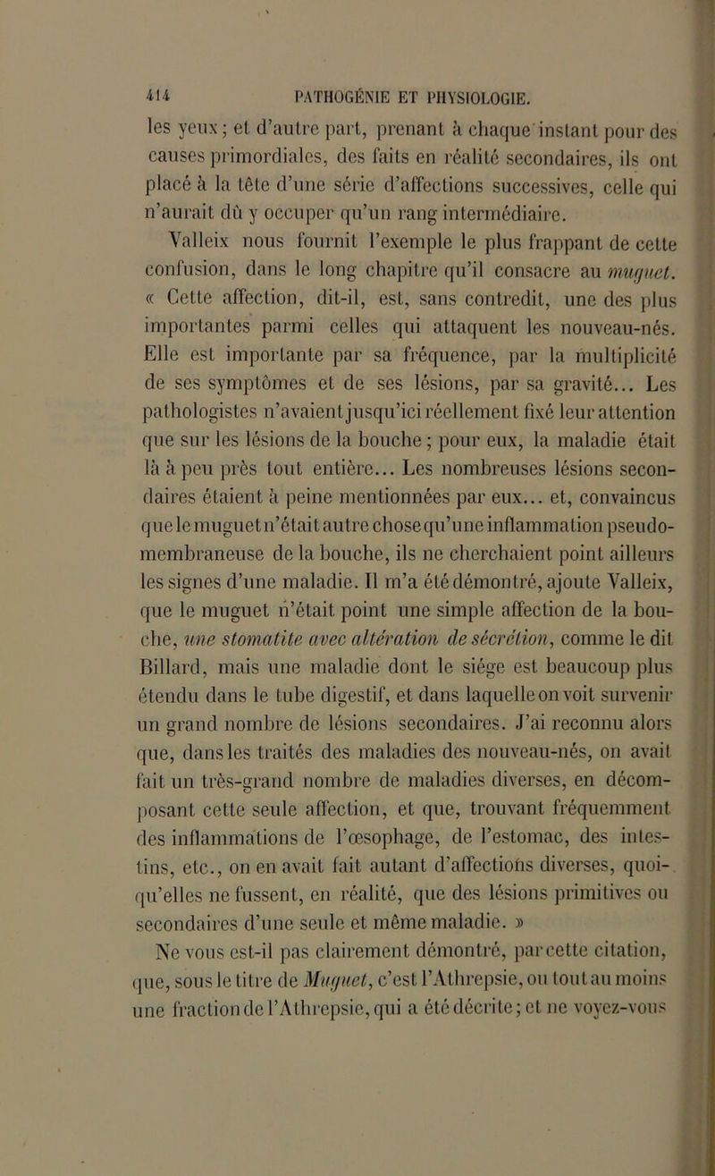 les yeux ; et d’autre part, prenant k chaque instant pour des causes primordiales, des faits en réalité secondaires, ils ont placé k la tête d’une série d’affections successives, celle qui n’aurait du y occuper qu’un rang intermédiaire. Valleix nous fournit l’exemple le plus frappant de cette confusion, dans le long chapitre qu’il consacre au muguet. « Cette affection, dit-il, est, sans contredit, une des plus importantes parmi celles qui attaquent les nouveau-nés. Elle est importante par sa fréquence, par la multiplicité de ses symptômes et de ses lésions, par sa gravité... Les pathologistes n’avaient jusqu’ici réellement fixé leur attention que sur les lésions de la bouche ; pour eux, la maladie était là à peu près tout entière... Les nombreuses lésions secon- daires étaient à peine mentionnées par eux... et, convaincus que le muguet n’était autre chose qu’une inflammation pseudo- membraneuse de la bouche, ils ne cherchaient point ailleurs les signes d’une maladie. Il m’a été démontré, ajoute Yalleix, que le muguet n’était point une simple affection de la bou- che, une stomatite avec altération de sécrétion, comme le dit Billard, mais une maladie dont le siège est beaucoup plus étendu dans le tube digestif, et dans laquelle on voit survenir un grand nombre de lésions secondaires. J’ai reconnu alors que, dans les traités des maladies des nouveau-nés, on avail fait un très-grand nombre de maladies diverses, en décom- posant cette seule affection, et que, trouvant fréquemment des inflammations de l’œsophage, de l’estomac, des intes- tins, etc., on en avait fait autant d’affections diverses, quoi- qu’elles ne fussent, en réalité, que des lésions primitives ou secondaires d’une seule et même maladie. » Ne vous est-il pas clairement démontré, par cette citation, que, sous le titre de Muguet, c’est l’Athrepsie, ou tout au moins une fraction de l’Athrepsie, qui a été décrite; et ne voyez-vous