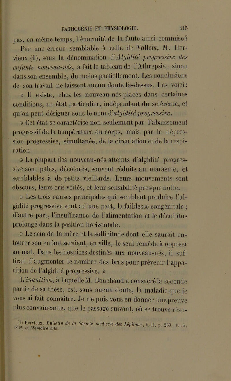 pas, en même temps, l’énormité de la faute ainsi commise? Par une erreur semblable à celle de Yalleix, M. lier- vieux (1), sous la dénomination d’Algidité progressive des enfants nouveau-nés, a fait le tableau de l’Athrepsie,- sinon dans son ensemble, du moins partiellement. Les conclusions de son travail ne laissent aucun doute là-dessus. Les voici: « Il existe, chez les nouveau-nés placés dans certaines conditions, un état particulier, indépendant du sclérème, et qu’on peut désigner sous le nom dé aiguillé progressive. d Cet état se caractérise non-seulement par l’abaissement progressif de la température du corps, mais par la dépres- sion progressive, simultanée, de la circulation et de la respi- ration. » La plupart des nouveau-nés atteints d’algidité progres- sive sont pâles, décolorés, souvent réduits au marasme, et semblables à de petits vieillards. Leurs mouvements sont obscurs, leurs cris voilés, et leur sensibilité presque nulle. » Les trois causes principales qui semblent produire l’al- gidité progressive sont : d’une part, la faiblesse congénitale ; d’autre part, l’insuffisance de l’alimentation et le décubitus prolongé dans la position horizontale. » Le sein de la mère et la sollicitude dont elle saurait en- tourer son enfant seraient, en ville, le seul remède à opposer au mal. Dans les hospices destinés aux nouveau-nés, il suf- firait d’augmenter le nombre des bras pour prévenir l'appa- rition de l’algidité progressive. y> L’inanition, à laquelle M. Bouchaud a consacré la seconde partie de sa thèse, est, sans aucun doute, la maladie que je vous ai fait connaître. Je ne puis vous en donner une preuve plus convaincante, que le passage suivant, où se trouve résu- (1) Hcrvieux, Bulletin de la Société médicale des hôpitaux, t. II n 269 Pari* 1862, et Mémoire cité.