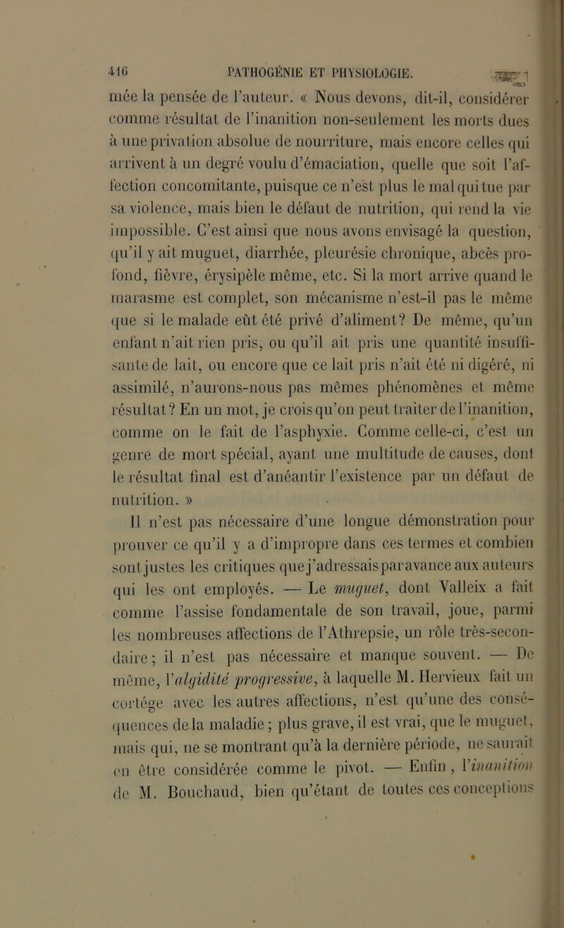 niée la pensée de l’auteur. « Nous devons, dit-il, considérer comme résullaL de l’inanition non-seulement les morts dues à une privation absolue de nourriture, mais encore celles qui arrivent à un degré voulu d’émaciation, quelle que soit l’af- fection concomitante, puisque ce n’est plus le mal qui tue par sa violence, mais bien le défaut de nutrition, qui rend la vie impossible. C’est ainsi que nous avons envisagé la question, qu’il y ait muguet, diarrhée, pleurésie chronique, abcès pro- fond, fièvre, érysipèle même, etc. Si la mort arrive quand le marasme est complet, son mécanisme n’est-il pas le même que si le malade eût été privé d’aliment? De même, qu’un enfant n’ait rien pris, ou qu’il ait pris une quantité insuffi- sante de lait, ou encore que ce lait pris n’ait été ni digéré, ni assimilé, n’aurons-nous pas mêmes phénomènes et même résultat? En un mot, je crois qu’on peut traiter de l’inanition, comme on le fait de l’asphyxie. Comme celle-ci, c’est un genre de mort spécial, ayant une multitude de causes, dont le résultat final est d’anéantir l’existence par un défaut de nutrition. » Il n’est pas nécessaire d’une longue démonstration pour prouver ce qu’il y a d’impropre dans ces termes et combien sont justes les critiques que j’adressais par avance aux auteurs qui les ont employés. — Le muguet, dont Yalleix a fait comme l’assise fondamentale de son travail, joue, parmi les nombreuses affections de l’Athrepsie, un rôle très-secon- daire; il n’est pas nécessaire et manque souvent. — De même, Xaiguillé 'progressive, à laquelle M. Hervieux lait un cortège avec les autres affections, n’est, qu’une des consé- quences delà maladie ; plus grave, il est vrai, que le muguet, mais qui, ne se montrant qu’à la dernière période, ne saurait mi être considérée comme le pivot. — Enfin, 1 inanition de M. Bouchaud, bien qu’étant de toutes ces conceptions