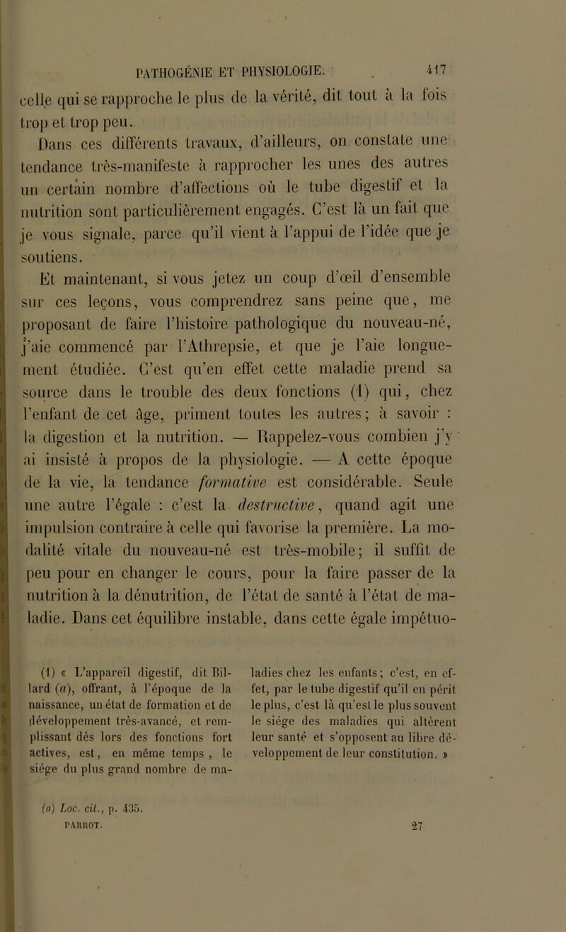 celle qui se rapproche le plus de la vérité, dit tout à la lois trop et trop peu. Dans ces différents travaux, d’ailleurs, on constate une tendance très-manifeste à rapprocher les unes des autres uu certain nombre d’affections où le tube digestif et la nutrition sont particulièrement engagés. C’est là un fait que je vous signale, parce qu’il vient à l’appui de l’idée que je soutiens. Et maintenant, si vous jetez un coup d’œil d’ensemble sur ces leçons, vous comprendrez sans peine que, me proposant de faire l’histoire pathologique du nouveau-né, j’aie commencé par l’Athrepsie, et que je l’aie longue- ment étudiée. C’est qu’en effet cette maladie prend sa source dans le trouble des deux fonctions (l) qui, chez l’enfant de cet âge, priment toutes les autres; à savoir : la digestion et la nutrition. — Rappelez-vous combien j’y ai insisté à propos de la physiologie. — A cette époque de la vie, la tendance formative est considérable. Seule une autre l’égale : c’est la destructive, quand agit une impulsion contraire à celle qui favorise la première. La mo- dalité vitale du nouveau-né est très-mobile; il suffit de peu pour en changer le cours, pour la faire passer de la nutrition à la dénutrition, de l’état de santé à l’état de ma- ladie. Dans cet équilibre instable, dans cette égale impétuo- (I) « L’appareil digestif, dit Bil- lard (a), offrant, à l’époque de la naissance, un état de formation et de développement très-avancé, et rem- plissant dès lors des fonctions fort actives, est, en même temps , le siège du plus grand nombre de ma- ladies chez les enfants; c’est, en ef- fet, par le tube digestif qu’il en périt le plus, c’est là qu’est le plus souvent le siège des maladies qui altèrent leur santé et s’opposent au libre dé- veloppement de leur constitution. » (a) Loc. cil., p. 435. PAIMOT. 27