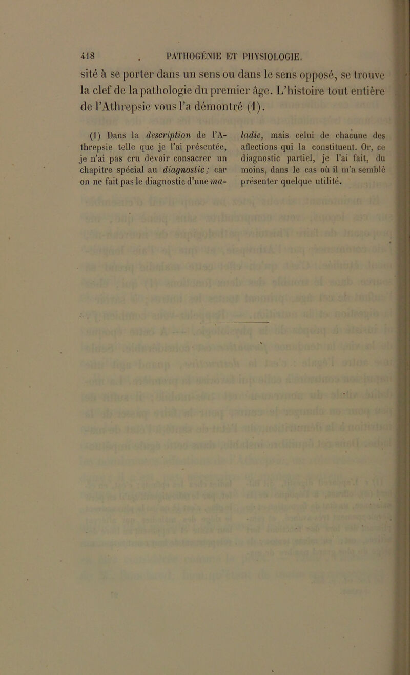 sité à se porter dans un sens ou dans le sens opposé, se trouve la clef de la pathologie du premier âge. L’histoire tout entière de l’Athrepsie vous l’a démontré (1). (1) Dans la description de l’A- threpsie telle que je l’ai présentée, je n’ai pas cru devoir consacrer un chapitre spécial au diagnostic; car on ne fait pas le diagnostic d’une ma- ladie, mais celui de chacune des alléchons qui la constituent. Or, ce diagnostic partiel, je l’ai fait, du moins, dans le cas où il m’a semblé présenter quelque utilité.