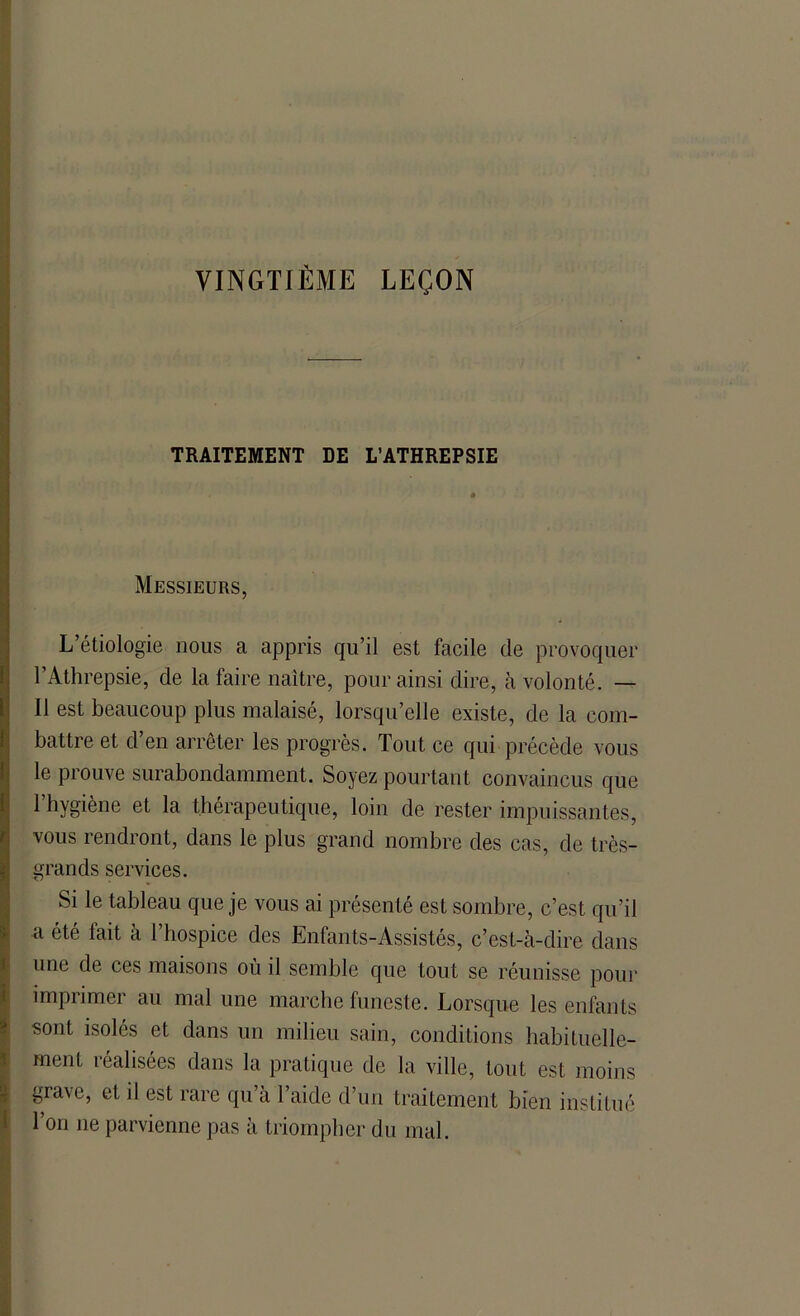 VINGTIÈME LEÇON TRAITEMENT DE L’ATHREPSIE Messieurs, L’étiologie nous a appris qu’il est facile de provoquer l’Athrepsie, de la faire naître, pour ainsi dire, à volonté. — Il est beaucoup plus malaisé, lorsqu’elle existe, de la com- battre et d’en arrêter les progrès. Tout ce qui précède vous le prouve surabondamment. Soyez pourtant convaincus que 1 hygiène et la thérapeutique, loin de rester impuissantes, vous rendront, dans le plus grand nombre des cas, de très- grands services. Si le tableau que je vous ai présenté est sombre, c’est qu’il a été fait à l’hospice des Enfants-Assistés, c’est-à-dire dans une de ces maisons où il semble que tout se réunisse pour imprimer au mal une marche funeste. Lorsque les enfants sont isolés et dans un milieu sain, conditions habituelle- ment réalisées dans la pratique de la ville, tout est moins grave, et il est rare qu’à l’aide d’un traitement bien institué l’on ne parvienne pas à triompher du mal.