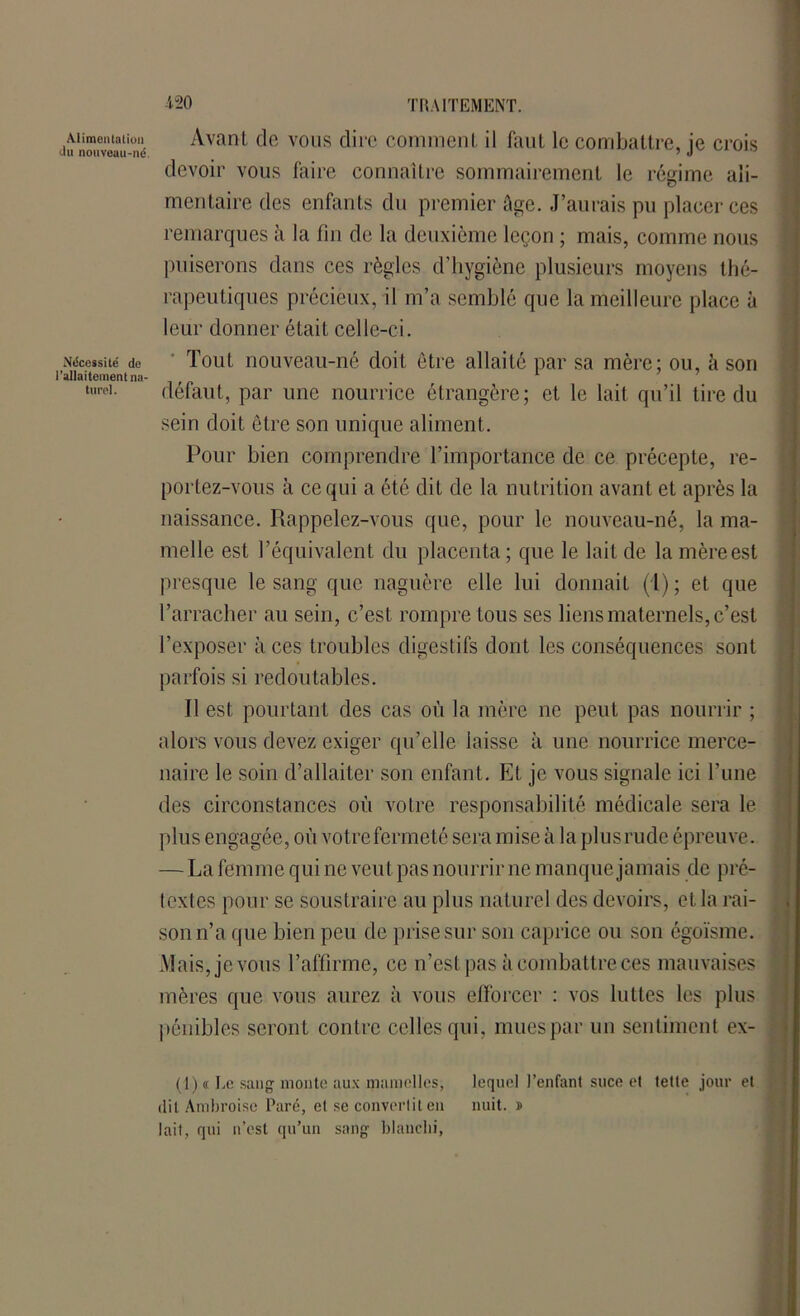 Alimentation «lu nouveau-né. Nécessité de l’allaitement na- turel. Avant de vous dire comment il faut le combattre, je crois devoir vous faire connaître sommairement le régime ali- mentaire des enfants du premier âge. J’aurais pu placer ces remarques à la fin de la deuxième leçon ; mais, comme nous puiserons dans ces règles d’hygiène plusieurs moyens thé- rapeutiques précieux, il m’a semblé que la meilleure place à leur donner était celle-ci. Tout nouveau-né doit être allaité par sa mère; ou, à son défaut, par une nourrice étrangère; et le lait qu’il tire du sein doit être son unique aliment. Pour bien comprendre l’importance de ce précepte, re- portez-vous à ce qui a été dit de la nutrition avant et après la naissance. Rappelez-vous que, pour le nouveau-né, la ma- melle est l’équivalent du placenta; que le lait de la mèreest presque le sang que naguère elle lui donnait (1); et que l’arracher au sein, c’est rompre tous ses liens maternels, c’est l’exposer aces troubles digestifs dont les conséquences sont parfois si redoutables. Il est pourtant des cas où la mère ne peut pas nourrir ; alors vous devez exiger qu’elle laisse à une nourrice merce- naire le soin d’allaiter son enfant. Et je vous signale ici l’une des circonstances où votre responsabilité médicale sera le plus engagée, où votre fermeté sera mise à la plusrude épreuve. — La femme qui ne veut pas nourrir ne manque jamais de pré- textes pour se soustraire au plus naturel des devoirs, et la rai- son n’a que bien peu de prise sur son caprice ou son égoïsme. Mais, je vous l’affirme, ce n’est pas à combattre ces mauvaises mères que vous aurez à vous efforcer : vos luttes les plus pénibles seront contre celles qui, mues par un sentiment ex- (1) ï Le sang monte aux mamelles, lequel l’enfant suce et tette jour et dit Ambroise Paré, et se convertit en nuit. » lait, qui n’est qu’un sang blanchi,