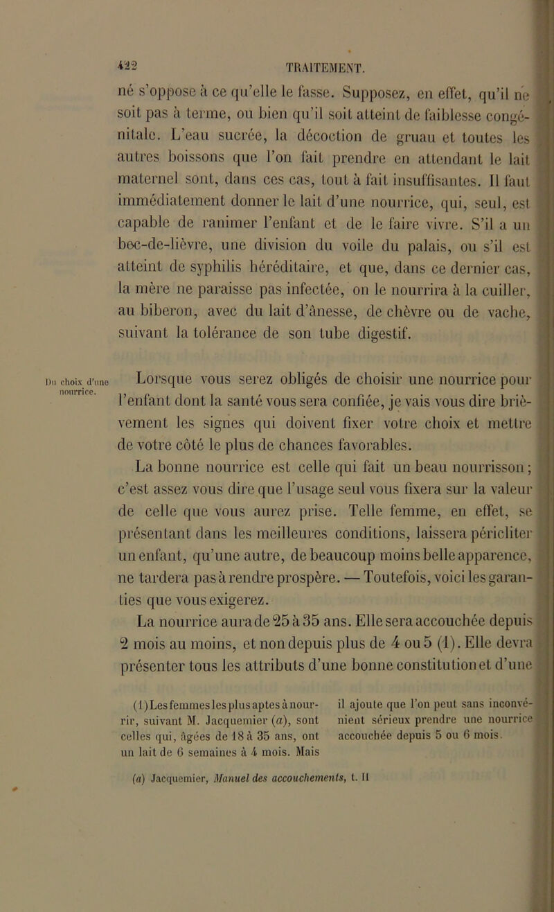 Du choix d’une nourrice. TRAITEMENT. né s’oppose à ce qu’elle le fasse. Supposez, en effet, qu’il ne 1 soit pas à terme, ou bien qu’il soit atteint de faiblesse congé- nitale. L’eau sucrée, la décoction de gruau et toutes les J autres boissons que l’on fait prendre en attendant le lait maternel sont, dans ces cas, tout à fait insuffisantes. 11 faut immédiatement donner le lait d’une nourrice, qui, seul, est capable de ranimer l’enfant et de le faire vivre. S’il a un i bec-de-lièvre, une division du voile du palais, ou s’il est | atteint de syphilis héréditaire, et que, dans ce dernier cas, la mère ne paraisse pas infectée, on le nourrira à la cuiller, I au biberon, avec du lait d’ânesse, de chèvre ou de vache, | suivant la tolérance de son tube digestif. Lorsque vous serez obligés de choisir une nourrice pour l’enfant dont la santé vous sera confiée, je vais vous dire briè- vement les signes qui doivent fixer votre choix et mettre de votre côté le plus de chances favorables. La bonne nourrice est celle qui fait un beau nourrisson ; c’est assez vous dire que l’usage seul vous fixera sur la valeur de celle que vous aurez prise. Telle femme, en effet, se | présentant dans les meilleures conditions, laissera péricliter >- un enfant, qu’une autre, de beaucoup moins belle apparence, jj ne tardera pas à rendre prospère. — Toutefois, voici les garan- ties que vous exigerez. La nourrice aurade25à35 ans. Elle sera accouchée depuis 1 2 mois au moins, et non depuis plus de 4 ou 5 (1). Elle devra ; présenter tous les attributs d’une bonne constitutionet d’une | (1) Les femmes les plus aptes à nour- il ajoute que l’on peut sans inconvé- rir, suivant M. Jacquemier (a), sont nient sérieux prendre une nourrice celles qui, âgées de 18 à 35 ans, ont accouchée depuis 5 ou 6 mois, un lait de G semaines à 4 mois. Mais (a) Jacquemier, Manuel des accouchements, t. U
