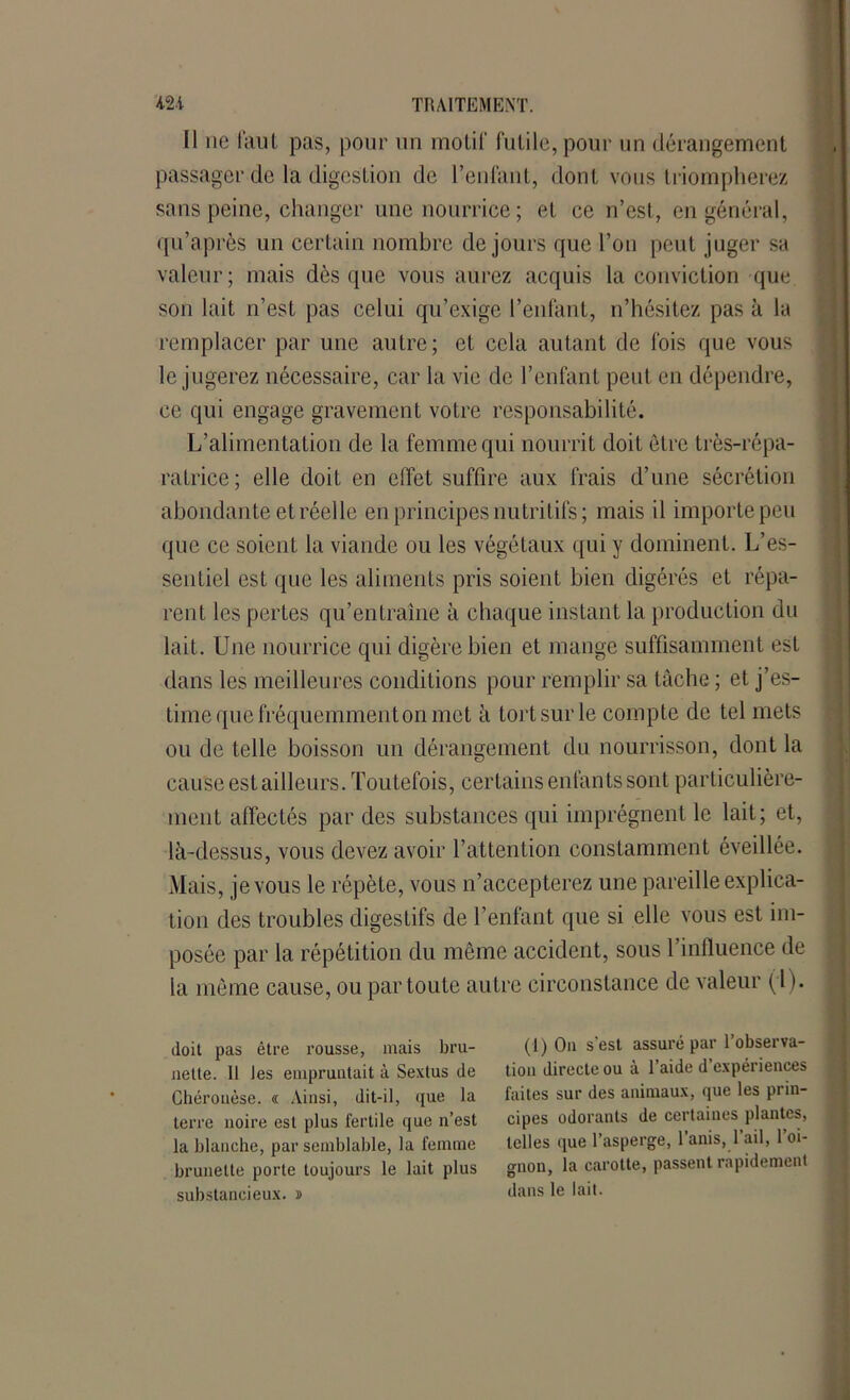 Il ne faut pas, pour un motif futile, pour un dérangement passager de la digestion de l’enfant, dont vous triompherez sans peine, changer une nourrice ; et ce n’est, en général, qu’après un certain nombre de jours que l’on peut juger sa valeur; mais dès que vous aurez acquis la conviction que son lait n’est pas celui qu’exige l’enfant, n’hésitez pas à la remplacer par une autre; et cela autant de fois que vous le jugerez nécessaire, car la vie de l’enfant peut en dépendre, ce qui engage gravement votre responsabilité. L’alimentation de la femme qui nourrit doit être très-répa- ratrice; elle doit en effet suffire aux frais d’une sécrétion abondante et réelle en principes nutritifs ; mais il importe peu que ce soient la viande ou les végétaux qui y dominent. L’es- sentiel est que les aliments pris soient bien digérés et répa- rent les pertes qu’entraîne à chaque instant la production du lait. Une nourrice qui digère bien et mange suffisamment est dans les meilleures conditions pour remplir sa tâche ; et j’es- time que fréquemmenton met à tort sur le compte de tel mets ou de telle boisson un dérangement du nourrisson, dont la cause est ailleurs. Toutefois, certains enfants sont particulière- ment affectés par des substances qui imprègnent le lait; et, là-dessus, vous devez avoir l’attention constamment éveillée. Mais, je vous le répète, vous n’accepterez une pareille explica- tion des troubles digestifs de l’enfant que si elle vous est im- posée par la répétition du même accident, sous 1 influence de la même cause, ou par toute autre circonstance de valeur ( l ). doit pas être rousse, mais bru- nette. Il les empruntait à Sextus de Chérouèse. « Ainsi, dit-il, que la terre noire est plus fertile que n’est la blanche, par semblable, la femme brunette porte toujours le lait plus substancieux. ï (1) Ou s’est assuré par l’observa- tion directe ou à l’aide d’expériences faites sur des animaux, que les prin- cipes odorants de certaines plantes, telles que l’asperge, l’anis, 1 ail, 1 oi- gnon, la carotte, passent rapidement dans le lait.