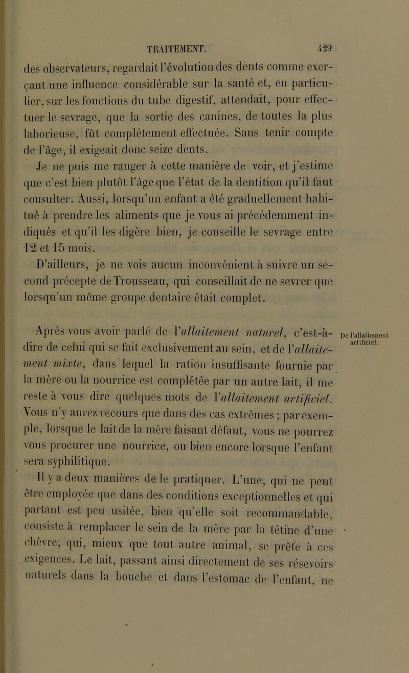 des observateurs, regardait l’évolution des dents comme exer- çant une influence considérable sur la santé et, en particu- lier, sur les fonctions du tube digestif, attendait, pour effec- tuer le sevrage, que la sortie des canines, de toutes la plus laborieuse, fut complètement effectuée. Sans tenir compte de l’âge, il exigeait donc seize dents. Je ne puis me ranger à cette manière de voir, et j'estime que c’est bien plutôt l’âge que l’état de la dentition qu’il faut consulter. Aussi, lorsqu’un enfant a été graduellement habi- tué à prendre les aliments que je vous ai précédemment in- diqués et qu’il les digère bien, je conseille le sevrage entre 12 et 15 mois. D’ailleurs, je ne vois aucun inconvénient à suivre un se- cond précepte de Trousseau, qui conseillait de ne sevrer que lorsqu’un même groupe dentaire était complet. Après vous avoir parlé de Yallaitement naturel, c’est-à- dire de celui qui se fait exclusivement au sein, et de Y allaite- ment mixte, dans lequel la ration insuffisante fournie par la mère ou la nourrice est complétée par un autre lait, il me reste à vous dire quelques mots de Yallaitement artificiel. Vous n’y aurez recours que dans des cas extrêmes ; par exem- ple, lorsque le lait de la mère faisant défaut, vous ne pourrez vous procurer une nourrice, ou bien encore lorsque l’enfant sera syphilitique. Il y a deux manières de le pratiquer. L’une, qui ne peut être employée que dans des conditions exceptionnelles et qui partant est peu usitée, bien qu’elle soit recommandable, consiste à remplacer le sein de la mère par la tétine d’une chèvre, qui, mieux que tout autre animal, se prête à ces exigences. Le lait, passant ainsi directement de ses résevoirs naturels dans la bouche et dans l’estomac de l’enfant, ne De l’allaitement artificiel.