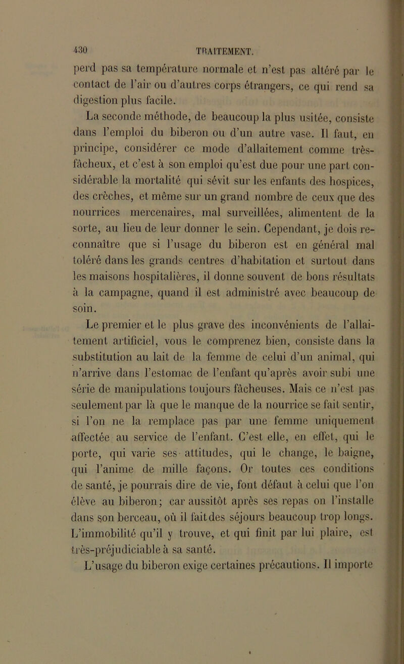 perd pas sa température normale et n’est pas altéré par le contact de l’air ou d’autres corps étrangers, ce qui rend sa digestion plus facile. La seconde méthode, de beaucoup la plus usitée, consiste dans l’emploi du biberon ou d’un autre vase. Il faut, en principe, considérer ce mode d’allaitement comme très- fâcheux, et c’est à son emploi qu’est due pour une part con- sidérable la mortalité qui sévit sur les enfants des hospices, des crèches, et même sur un grand nombre de ceux que des nourrices mercenaires, mal surveillées, alimentent de la sorte, au lieu de leur donner le sein. Cependant, je dois re- connaître que si l’iisage du biberon est en général mal toléré dans les grands centres d’habitation et surtout dans les maisons hospitalières, il donne souvent de bons résultats à la campagne, quand il est administré avec beaucoup de soin. Le premier et le plus grave des inconvénients de l’allai- tement artificiel, vous le comprenez bien, consiste dans la substitution au lait de la femme de celui d’un animal, qui n’arrive dans l’estomac de l’enfant qu’après avoir subi une série de manipulations toujours fâcheuses. Mais ce n’est pas seulement par là que le manque de la nourrice se fait sentir, si l’on ne la remplace pas par une femme uniquement affectée au service de l’enfant. C’est elle, en effet, qui le porte, qui varie ses attitudes, qui le change, le baigne, qui l’anime de mille façons. Or toutes ces conditions de santé, je pourrais dire de vie, font défaut à celui que l’on élève au biberon; car aussitôt après ses repas on l’installe dans son berceau, où il fait des séjours beaucoup trop longs. L’immobilité qu’il y trouve, et qui finit par lui plaire, est très-préjudiciable à sa santé. L’usage du biberon exige certaines précautions. Il importe