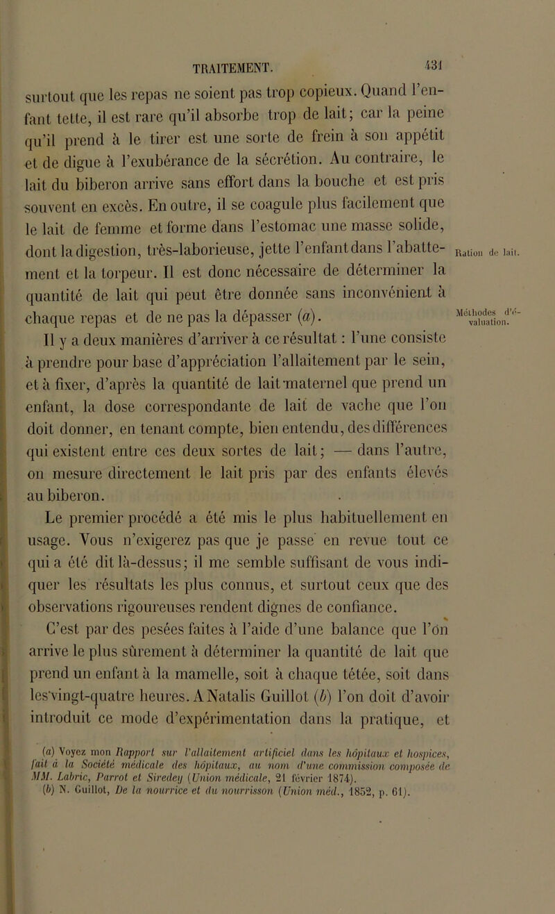 lail Mélliodes dV valuation. TRAITEMENT. '«31 surtout que les repas ne soient pas trop copieux. Quand l’en- fant telte, il est rare qu’il absorbe trop de lait; car la peine qu’il prend à le tirer est une sorte de frein à son appétit et de digue à l’exubérance de la sécrétion. Au contraire, le lait du biberon arrive sans effort dans la bouche et est pris souvent en excès. En outre, il se coagule plus facilement que le lait de femme et forme dans l’estomac une masse solide, dont la digestion, très-laborieuse, jette l’enfant dans 1 abatte- Ratiüll d(. ment et la torpeur. Il est donc nécessaire de déterminer la quantité de lait qui peut être donnée sans inconvénient à chaque repas et de ne pas la dépasser (a). Il y a deux manières d’arriver à ce résultat : l’une consiste à prendre pour base d’appréciation l’allaitement par le sein, et à fixer, d’après la quantité de lait-maternel que prend un enfant, la dose correspondante de lait de vache que l’on doit donner, en tenant compte, bien entendu, des différences qui existent entre ces deux sortes de lait; — dans l’autre, on mesure directement le lait pris par des enfants élevés au biberon. Le premier procédé a été mis le plus habituellement en usage. Vous n’exigerez pas que je passe' en revue tout ce quia été dit là-dessus ; il me semble suffisant de vous indi- quer les résultats les plus connus, et surtout ceux que des observations rigoureuses rendent dignes de confiance. % C’est par des pesées faites à l’aide d’une balance que l’on arrive le plus sûrement à déterminer la quantité de lait que prend un enfant à la mamelle, soit à chaque tétée, soit dans les’vingt-cjuatre heures. A Natalis Guillot (b) l’on doit d’avoir introduit ce mode d’expérimentation dans la pratique, et (a) Voyez mon Rapport sur Vallaitement artificiel dans les hôpitaux et hospices, fait à la Société médicale des hôpitaux, au nom d'une commission composée de MM. Lahric, Parrot et Siredey {Union médicale, 21 février 1874). {b) N. Guillot, De la nourrice et du nourrisson (Union méd., 1852, p. 61).