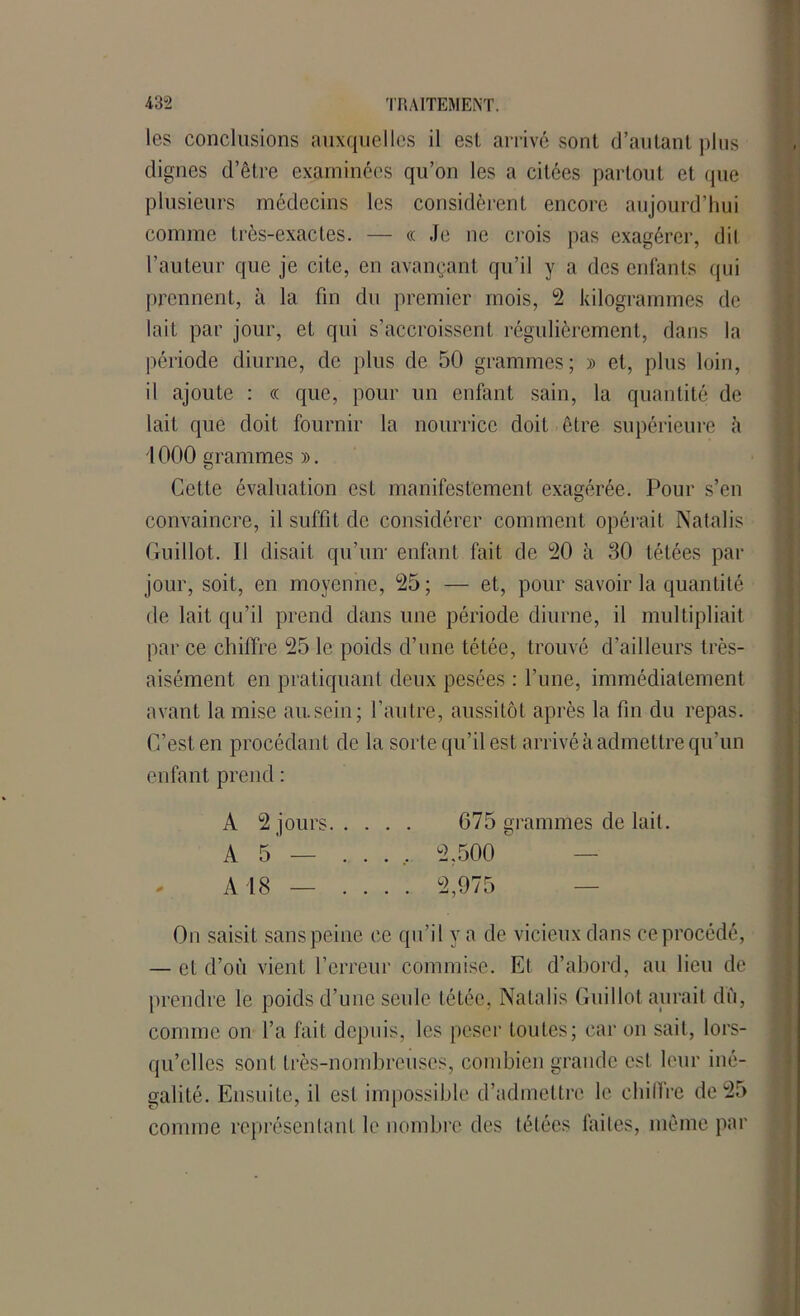 les conclusions auxquelles il est arrivé sont d’autant plus clignes d’être examinées qu’on les a citées partout et que plusieurs médecins les considèrent encore aujourd’hui comme très-exactes. — cc Je ne crois pas exagérer, dit l’auteur que je cite, en avançant qu’il y a des enfants qui prennent, à la fin du premier mois, 2 kilogrammes de lait par jour, et qui s’accroissent régulièrement, dans la période diurne, de plus de 50 grammes; » et, plus loin, il ajoute : « que, pour un enfant sain, la quantité de lait que doit fournir la nourrice doit être supérieure à 1000 grammes ». Cette évaluation est manifestement exagérée. Pour s’en convaincre, il suffit de considérer comment opérait Natalis Guillot. Il disait qu’un1 enfant fait de 20 à 30 tétées par jour, soit, en moyenne, 25; — et, pour savoir la quantité de lait qu’il prend dans une période diurne, il multipliait par ce chiffre 25 le poids d’une tétée, trouvé d’ailleurs très- aisément en pratiquant deux pesées : l’une, immédiatement avant la mise au.sein; l’autre, aussitôt après la fin du repas. C’est en procédant de la sorte qu’il est arrivé à admettre qu’un enfant prend : A 2 jours 675 grammes de lait. On saisit sans peine ce qu’il y a de vicieux dans ce procédé, — et d’où vient l’erreur commise. Et d’abord, au lieu de prendre le poids d’une seule tétée, Natalis Guillot aurait dù, comme on l’a fait depuis, les peser toutes; car on sait, lors- qu’elles sont très-nombreuses, combien grande est leur iné- galité. Ensuite, il est impossible d’admettre le chiffre de 25 comme représentant le nombre des tétées faites, même par A 5 A 18