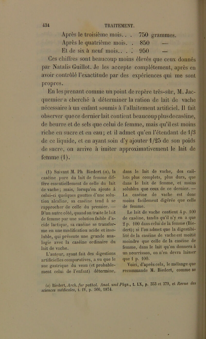 Après le troisième mois.. . 750 grammes. Après le quatrième mois. . 850 — Et de six à neuf mois.. . ! 950 — Ces chiffres sont beaucoup moins élevés que ceux donnés par Natalis Guillot. Je les accepte complètement, après en avoir contrôlé l’exactitude par des expériences qui me sont propres. En les prenant comme un point de repère très-sûr, M. Jac- qucmier a cherché à déterminer la ration de lait de vache nécessaire à un enfant soumis à l’allaitement artificiel. Il fait observer que ce dernier lait contient beaucoup plus de caséine, de beurre et de sels que celui de femme, mais qu’il est moins riche en sucre et en eau; et il admet qu’en l’étendant de 1/3 de ce liquide, et en ayant soin d’y ajouter 1/25 de son poids de sucre, on arrive à imiter approximativement le lait de femme (1). (1) Suivant M. Ph Biedert («), la caséine pure du lait de femme dif- fère essentiellement de celle du lait de vache ; mais, lorsqu’on ajoute à celui-ci quelques gouttes d’une solu- tion alcaline, sa caséine tend à se rapprocher de celle du premier. — D’un autre côté, quand on traite le lait de femme par une solution faible d’a- cide lactique, sa caséine se transfor- me en une modification acide et inso- luble, qui présente une grande ana- logie avec la caséine ordinaire du lait de vache. L’auteur, ayant fait des digestions artificielles comparatives, a vu que le suc gastrique du veau (et probable- ment celui de l’enfant) détermine, dans le lait de vache, des cail- lots plus complets, plus durs, que dans le lait de femme, et moins solubles que ceux de ce dernier. — La caséine de vache est donc moins facilement digérée que celle de femme. Le lait de vache contient 4 p. 100 de caséine, tandis qu’il n’y en a que 2 p. 100 dans celui de la femme (Bie- dert); si l’on admet que la digestibi- lité de la caséine de vache est moitié moindre que celle de la caséine de femme, dans le lait qu’on donnera à un nourrisson, on n’en devra laisser que 1 p. 100. Voici, d’après cela, le mélange que recommande M. Biedert, comme se (a) Biedert, Arch. fur pathol. Anat.und Phys., t. LX, p. 353 et 379, et Revue des sciences médicales, t. IV, p. 506, 1874.