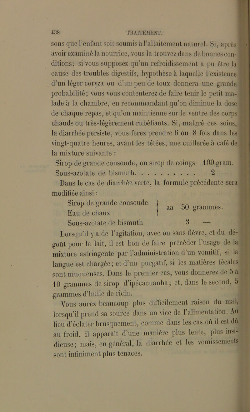 sons que l’enfant soit soumis à l’allaitement naturel. Si, après avoir examiné la nourrice, vous la trouvez dans de bonnes con- | ditions ; si vous supposez qu’un refroidissement a pu être la cause des troubles digestifs, hypothèse à laquelle l’existence d’un léger coryza ou d’un peu de toux donnera une grande probabilité; vous vous contenterez de faire tenir le petit ma- lade à la chambre, en recommandant qu’on diminue la dose f de chaque repas, et qu’on maintienne sur le ventre des corps * chauds ou très-légèrement rubéfiants. Si, malgré ces soins, la diarrhée persiste, vous ferez prendre 6 ou 8 fois dans les \ vingt-quatre heures, avant les tétées, une cuillerée à café de • la mixture suivante : Sirop de grande consolide, ou sirop de coings 100 grain. Sous-azotate de bismuth 2 — Dans le cas de diarrhée verte, la formule précédente sera modifiée ainsi : Sirop de grande consolide ) KA 1 G aa 50 grammes. Eau de chaux ) Sous-azotate de bismuth 3 — Lorsqu’il y a de l’agitation, avec ou sans fièvre, et du dé- goût pour le lait, il est bon de faire précéder l’usage de la mixture astringente par l’administration d’un vomitif, si la langue est chargée; et d’un purgatif, si les matières fécales r sont muqueuses. Dans le premier cas, vous donnerez de 5 a 10 grammes de sirop d’ipécacuanha ; et, dans le second, 5 grammes d’huile de ricin. Vous aurez beaucoup plus difficilement raison du mal, lorsqu’il prend sa source dans un vice de l’alimentation. Au lieu d’éclater brusquement, comme dans les cas où il est dû au froid, il apparaît d’une manière plus lente, plus insi- dieuse; mais, en général, la diarrhée et les vomissements sont infiniment plus tenaces.