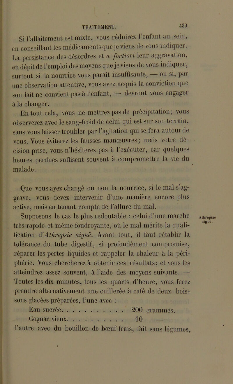 Si l’allaitement est mixte, vous réduirez l’enfant au sein, en conseillant les médicaments que je viens de vous indiquer. La persistance des désordres et a fortiori leur aggravation, en dépit de l’emploi des moyens que je viens de vous indiquer, surtout si la nourrice vous paraît insuffisante, — ou si, par une observation attentive, vous avez acquis la conviction que son lait ne convient pas à l’enfant, — devront vous engager à la changer. En tout cela, vous ne mettrez pas de précipitation ; vous observerez avec le sang-froid de celui qui est sur son terrain, sans vous laisser troubler par l’agitation qui se fera autour de vous. Vous éviterez les fausses manœuvres; mais votre dé- • oision prise, vous n’hésiterez pas à l’exécuter, car quelques heures perdues suffisent souvent à compromettre la vie du malade. Que vous ayez changé ou non la nourrice, si le mal s’ag- grave, vous devez intervenir d’une manière encore plus active, mais en tenant compte de l’allure du mal. Supposons le cas le plus redoutable : celui d’une marche Athrepsie très-rapide et même foudroyante, où le mal mérite la quali- fication (ïAthrepsie aiguë. Avant tout, il faut rétablir la tolérance du tube digestif, si profondément compromise, réparer les pertes liquides et rappeler la chaleur à la péri- phérie. Vous chercherez à obtenir ces résultats; et vous les atteindrez assez souvent, à l’aide des moyens suivants. — Toutes les dix minutes, tous les quarts d’heure, vous ferez prendre alternativement une cuillerée à café de deux bois- sons glacées préparées, l’une avec : Eau sucrée 200 grammes. Cognac vieux 10 — l’autre avec du bouillon de bœuf frais, fait sans légumes,