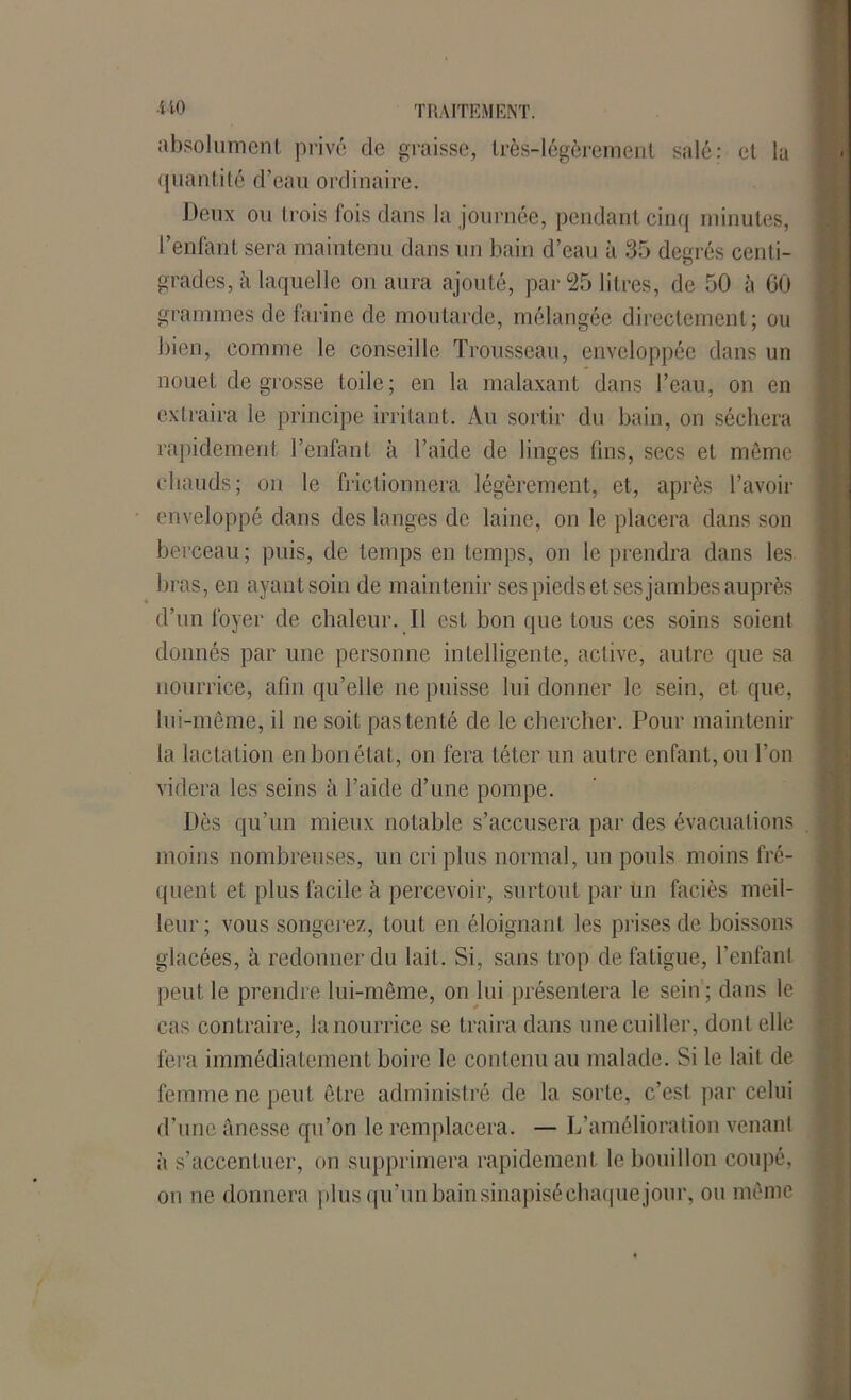•t-W> TRAITEMENT. absolument privé de graisse, très-légèremeni salé; et la quantité d’eau ordinaire. Deux ou trois fois dans la journée, pendant cinq minutes, l’enfant sera maintenu dans un bain d’eau à 35 degrés centi- grades, à laquelle on aura ajouté, par 25 litres, de 50 à 60 grammes de farine de moutarde, mélangée directement; ou bien, comme le conseille Trousseau, enveloppée dans un nouet de grosse toile; en la malaxant dans l’eau, on en extraira le principe irritant. Au sortir du bain, on séchera rapidement l’enfant à l’aide de linges fins, secs et même chauds; on le frictionnera légèrement, et, après l’avoir enveloppé dans des langes de laine, on le placera dans son berceau ; puis, de temps en temps, on le prendra dans les bras, en ayant soin de maintenir ses pieds et ses jambes auprès d’un foyer de chaleur. Il est bon que tous ces soins soient donnés par une personne intelligente, active, autre que sa nourrice, afin qu’elle ne puisse lui donner le sein, et que, lui-même, il ne soit pas tenté de le chercher. Pour maintenir la lactation en bon état, on fera téter un autre enfant, ou l’on videra les seins à l’aide d’une pompe. Dès qu’un mieux notable s’accusera par des évacuations moins nombreuses, un cri plus normal, un pouls moins fré- quent et plus facile à percevoir, surtout par un faciès meil- leur; vous songerez, tout en éloignant les prises de boissons glacées, à redonner du lait. Si, sans trop de fatigue, l’enfant peut le prendre lui-même, on lui présentera le sein; dans le cas contraire, la nourrice se traira dans une cuiller, dont elle fera immédiatement boire le contenu au malade. Si le lait de femme ne peut être administré de la sorte, c’est par celui d’une anesse qu’on le remplacera. — L’amélioration venant à s’accentuer, on supprimera rapidement le bouillon coupé, on ne donnera plus qu’un bain sinapisé chaque jour, ou même