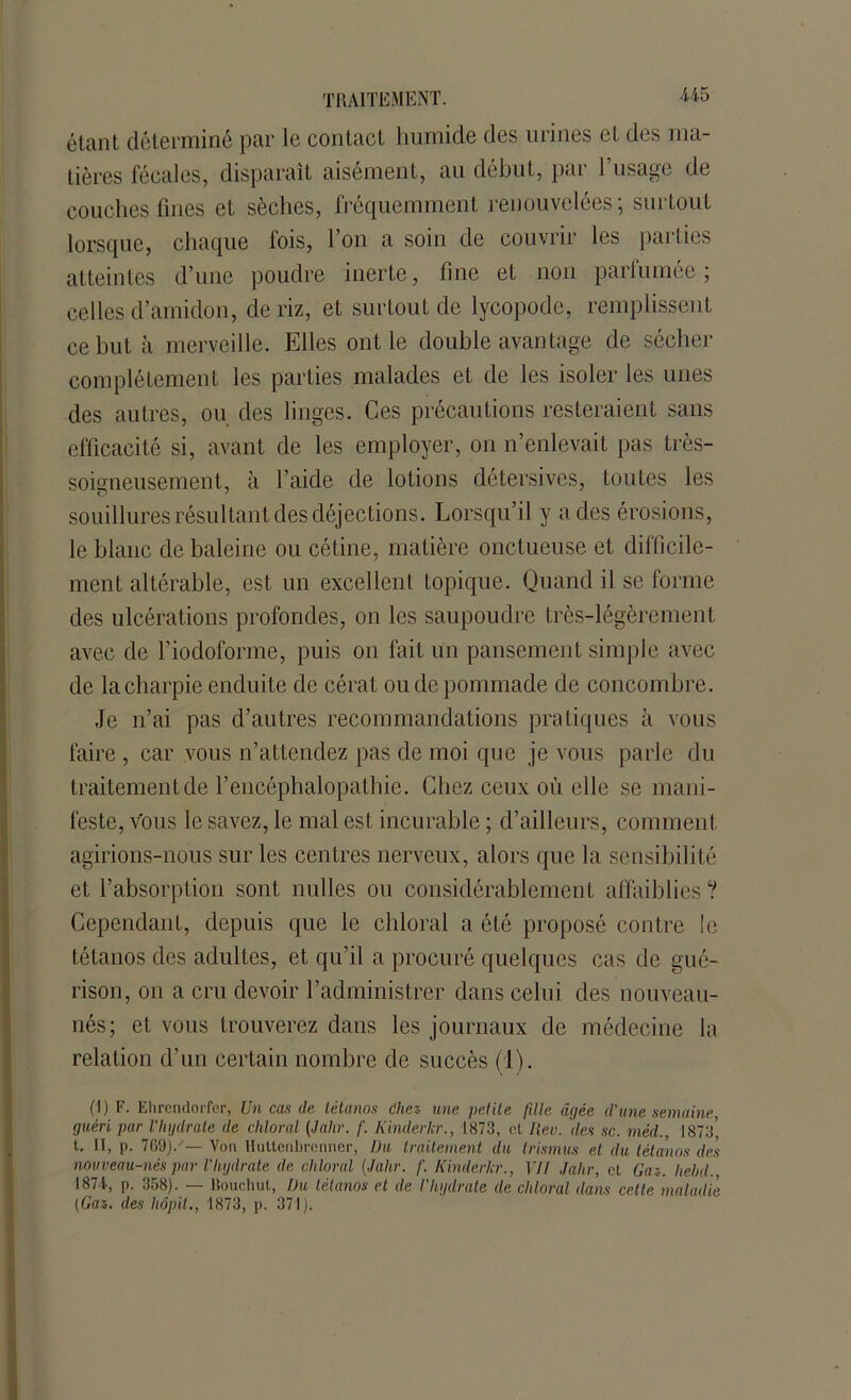 étant déterminé par le contact humide des urines et des ma- tières fécales, disparait aisément, au début, par l’usage de couches fines et sèches, fréquemment renouvelées; surtout lorsque, chaque fois, l’on a soin de couvrir les parties atteintes d’une poudre inerte, fine et non parfumée; celles d’amidon, de riz, et surtout de lycopode, remplissent ce but à merveille. Elles ont le double avantage de sécher complètement les parties malades et de les isoler les unes des autres, ou des linges. Ces précautions resteraient sans efficacité si, avant de les employer, on n’enlevait pas très- somneusement, à l’aide de lotions détersives, toutes les souillures résultant des déjections. Lorsqu’il y a des érosions, le blanc de baleine ou cétine, matière onctueuse et difficile- ment altérable, est un excellent topique. Quand il se forme des ulcérations profondes, on les saupoudre très-légèrement avec de l’iodoforme, puis on fait un pansement simple avec de la charpie enduite de cérat ou de pommade de concombre. Je n’ai pas d’autres recommandations pratiques à vous faire , car vous n’attendez pas de moi que je vous parle du traitement de l’encéphalopathie. Chez ceux où elle se mani- feste, vous le savez, le mal est incurable ; d’ailleurs, comment agirions-nous sur les centres nerveux, alors que la sensibilité et l’absorption sont nulles ou considérablement affaiblies ? Cependant, depuis que le chloral a été proposé contre le tétanos des adultes, et qu’il a procuré quelques cas de gué- rison, on a cru devoir l’administrer dans celui des nouveau- nés; et vous trouverez dans les journaux de médecine la relation d’un certain nombre de succès (1). (1) F. Ehrendorfer, Un cas de tétanos die* une petite fille âgée d’une semaine, (juéri par l'hydrate de chloral (Jalir. f. Iiinderkr., 1873, et Rev. des sc. méd., 1873’ t. Il, p. 709)/— Von Huttcnbrcnner, Du traitement du Irismus et du tétanos des nouveau-nés par l’Iiydrate de chloral {Jalir. f. Kinderkr., VII Jalir, et Gaz. liehd., 1874, p. 358). — Bouchul, Du tétanos et de l’hydrate de chloral dans celte maladie (Gaz. des liôpit., 1873, p. 371).
