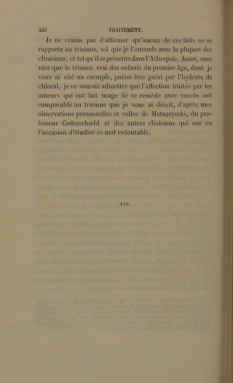 Je ne crains pas d’affirmer qu’aucun de ces faits ne se rapporte au trismus, tel que je l’entends avec la plupart des cliniciens, et tel qu’il se présente dans YAthrepsie. Aussi, sans nier que le tétanos vrai des enfants du premier âge, dont je vous ai cité un exemple, puisse être guéri par l’hydrate de chloral, je ne saurais admettre que l’affection traitée par les auteurs qui ont fait usage de ce remède avec succès soit comparable au trismus que je vous ai décrit, d’après mes observations personnelles et celles de Matuszynski, du pro- fesseur Cederschœld et des autres cliniciens qui ont eu l’occasion d’étudier ce mal redoutable. FIN.