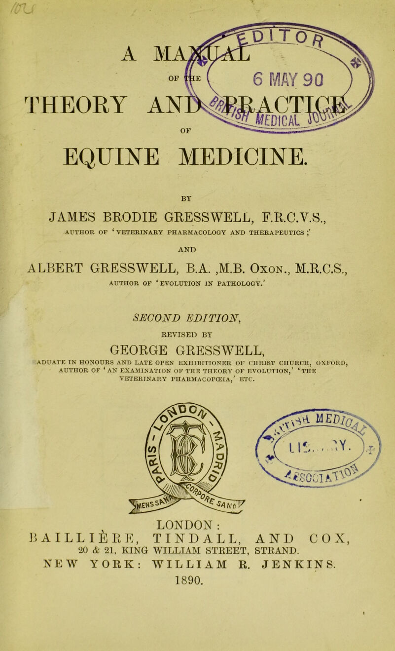 A OF THEORY OF EQUINE MEDICINE. BY JAMES BRODIE GRESSWELL, F.R.C.Y.S., AUTHOR OF ‘ VETERINARY PHARMACOLOGY AND THERAPEUTICS AND ALBERT GRESSWELL, B.A. ,M.B. Oxon, M.R.C.S, AUTHOR OF ‘evolution IN PATHOLOGY.’ SECOND EDITION, KEVISED BY GEORGE GRESSWELL, ADUATE IN HONOURS AND LATE OPEN EXHIBITIONER OF CHRIST CHURCH, OXFORD, AUTHOR OF ‘an EXAMINATION OF THE THEORY OF EVOLUTION,’ ‘THE VETERINARY PHARMACOPOEIA,’ ETC. LONDON: BA ILL I ERE, TINDALL, AND COX, 20 & 21, KING WILLIAM STKEET, STKAND. NEW YORK: WILLIAM R. JENKINS. 1890.