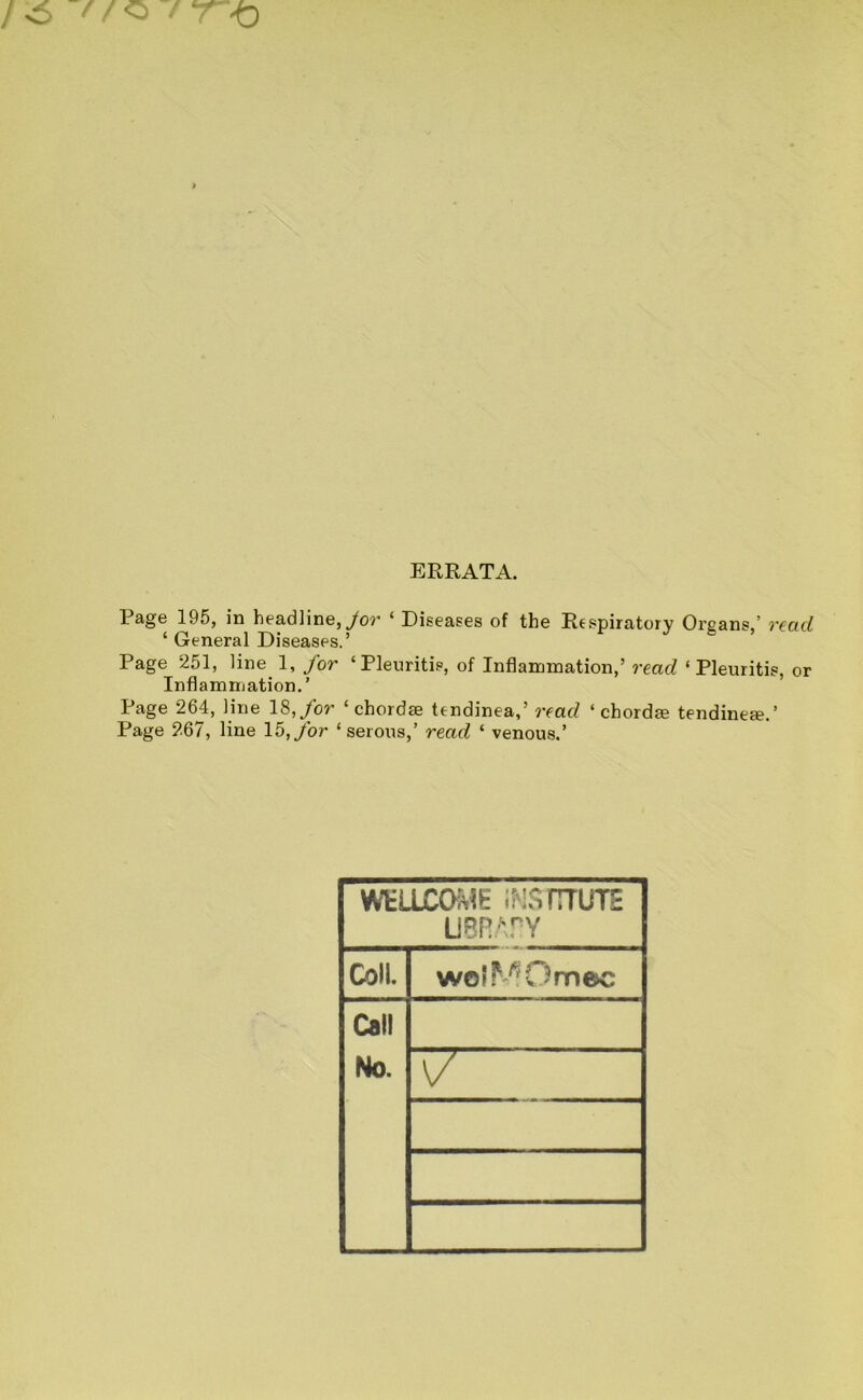 ERRATA. Page 195, in headline,/or ‘ Diseases of the Respiratory Organs ’ read ‘ General Diseases.’ Page 251, line 1, for ‘Pleuritis, of Inflammation,’ read ‘ Pleuritis, or Inflammation.’ Page 264, line 18,/or ‘chordae tendinea,’ read ‘ chordm tendine^.’ Page 267, line 15,/or ‘ serous,’ read ‘ venous.’ WELLCOME IMSrrrUTE U8R.\rY Coll. wolMOmec Call No.