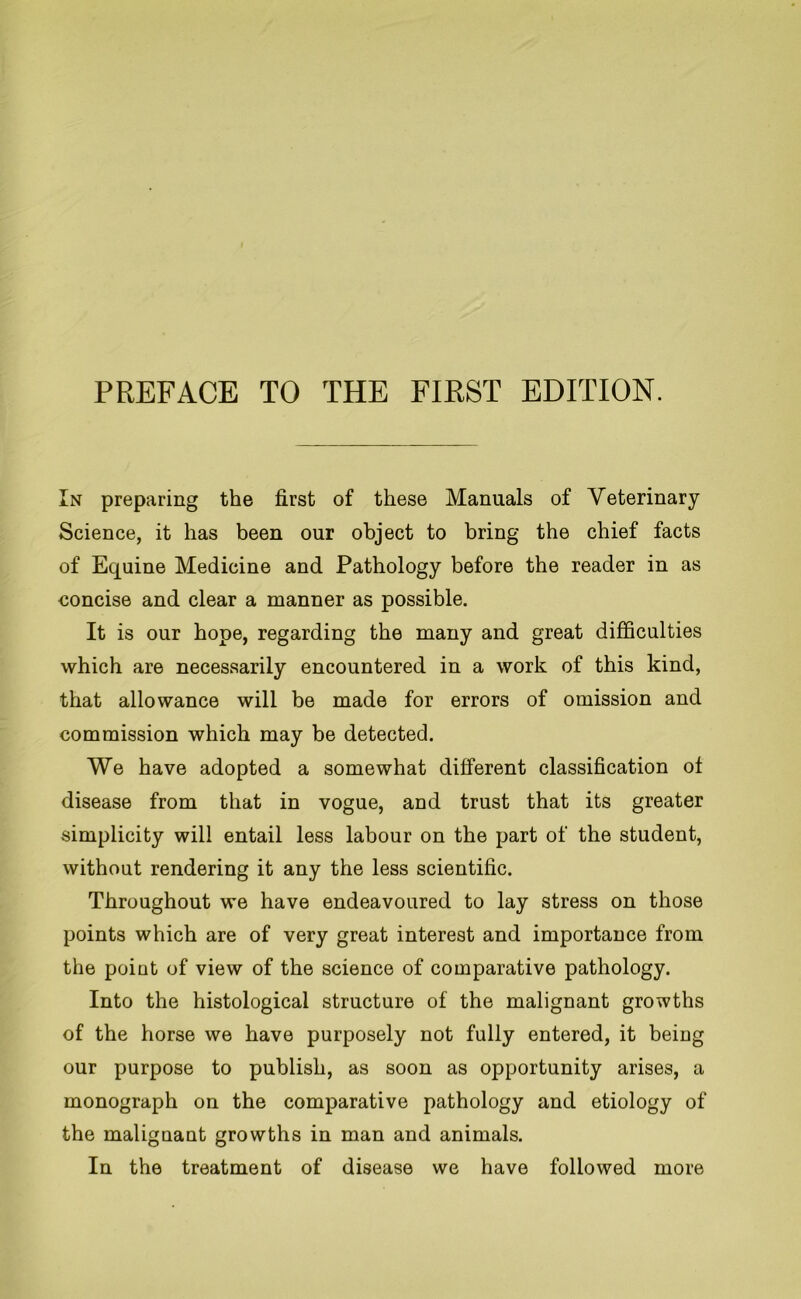 PREFACE TO THE FIRST EDITION. In preparing the first of these Manuals of Veterinary Science, it has been our object to bring the chief facts of Equine Medicine and Pathology before the reader in as concise and clear a manner as possible. It is our hope, regarding the many and great difficulties which are necessarily encountered in a work of this kind, that allowance will be made for errors of omission and commission which may be detected. We have adopted a somewhat different classification of disease from that in vogue, and trust that its greater simplicity will entail less labour on the part of the student, without rendering it any the less scientific. Throughout we have endeavoured to lay stress on those points which are of very great interest and importance from the point of view of the science of comparative pathology. Into the histological structure of the malignant growths of the horse we have purposely not fully entered, it being our purpose to publish, as soon as opportunity arises, a monograph on the comparative pathology and etiology of the malignant growths in man and animals. In the treatment of disease we have followed more