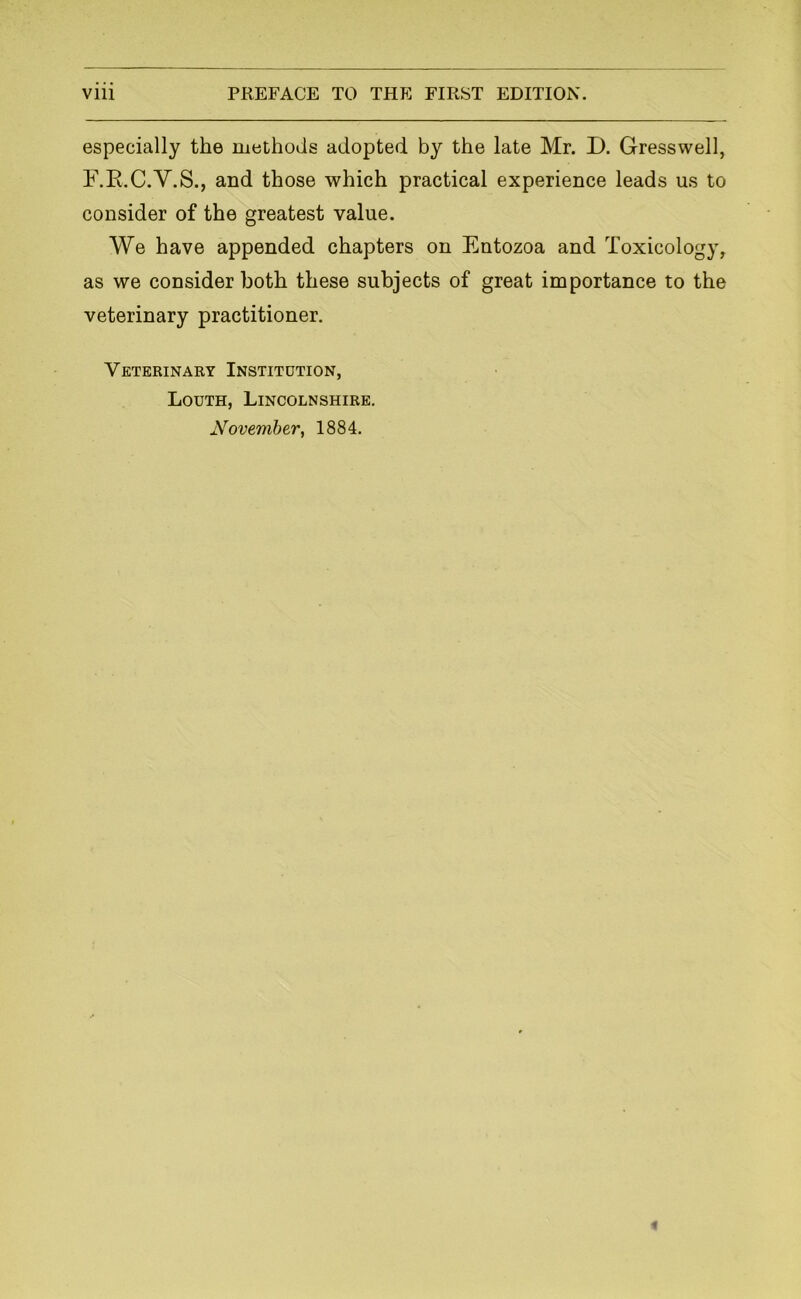 especially the methods adopted by the late Mr. D. Gresswell, F.E.C.Y.S., and those which practical experience leads us to consider of the greatest value. We have appended chapters on Entozoa and Toxicology, as we consider both these subjects of great importance to the veterinary practitioner. Veterinary Institution, Louth, Lincolnshire. November, 1884.