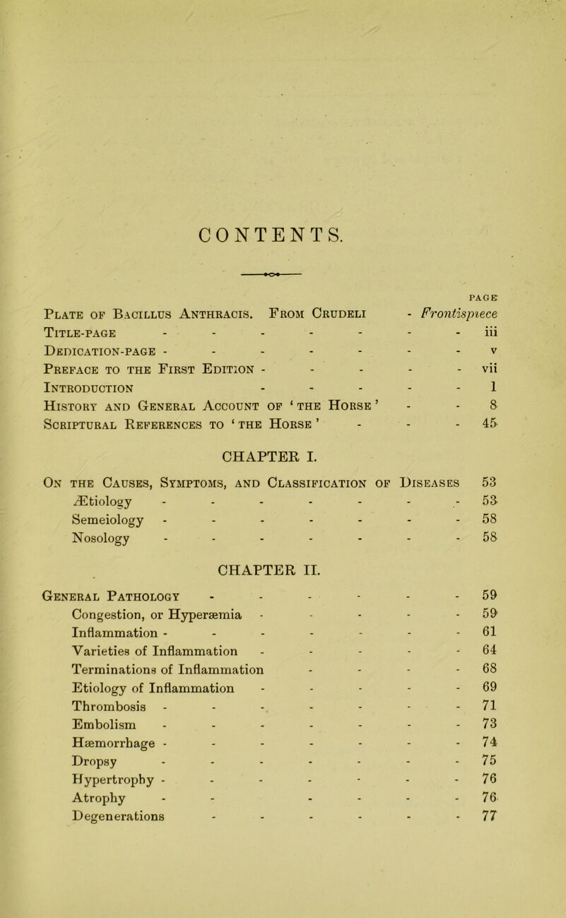 CONTENTS. PAGE Plate of Bacillus Anthkacis. From Crudeli - Frontispiece Title-page - - - - iii Dedication-page - - - - - V Preface to the First Edition - - - - - vii Introduction - - - - 1 History and General Account OF ‘ THE Horse ’ - - 8 Scriptural References to ‘ the Horse ’ CHAPTER I. 45. On the Causes, Symptoms, and Classification of Diseases 53 iEtiolooy - - - 53 Semeiology - - - - 58 Nosology ... - CHAPTER II. 58 General Pathology - - - - 59 Congestion, or Hyperseraia - - - - 59 Inflammation - - - - - 61 Varieties of Inflammation - - - - 64 Terminations of Inflammation - - - - 68 Etiology of Inflammation - - - - 69 Thrombosis - - - - 71 Embolism - - - - 73 Haemorrhage - - - - - 74 Dropsy - - - - 75 Hypertrophy - - - - - 76 Atrophy - - - - 76 Degenerations - - - - 77