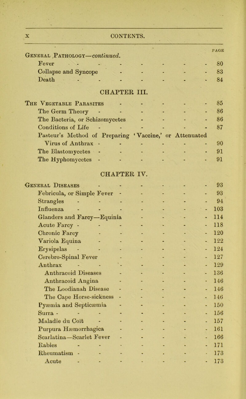 General .Pathology—continued. Fever - PAGE 80 Collapse and Syncope - - - 83 Death - - - 84 CHAPTER III. The Vegetable Parasites 85 The Germ Theory - - - 86 The Bacteria, or Schizomycetes - - - 86 Conditions of Life - - - 87 Pasteur’s Method of Preparing Virus of Anthrax - ‘ Vaccine,’ or Attenuated 90 The Blastomycetes - - - 91 The Hyphomycetes - - - - 91 CHAPTER IV. General Diseases . . . . 93 Febricula, or Simple Fever - - - - 93 Strangles ... - - - 94 Influenza - - - 103 Glanders and Farcy—Equinia - - - 114 Acute Farcy - - - - 118 Chronic Farcy - - - 120 Variola Equina - - - 122 Erysipelas - - - 124 Cerebro-Spinal Fever - - - 127 Anthrax - - - 129 Anthracoid Diseases - - - 136 Anthracoid Angina - - - 146 The Loodianah Disease - - - 146 The Cape Horse-sickness - - - - 146 Pysemia and Septictemia - - - 150 Surra - - - - - - - 156 Maladie du Coit - - - 157 Purpura Hajmorrhagica - - - 161 Scarlatina—Scarlet Fever - - - 166 Rabies - - - 171 Rheumatism - ■ - • 173 Acute - - - 173