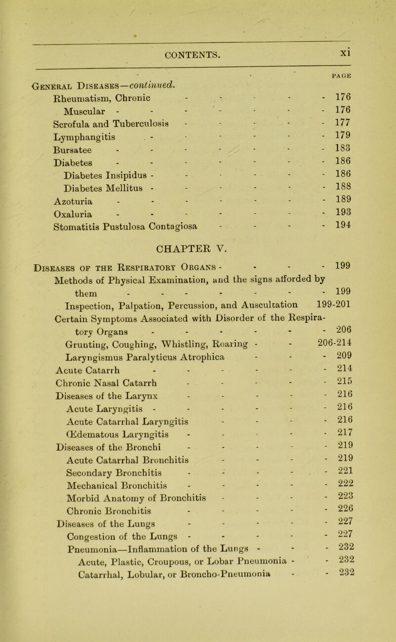 PAGE General Diseases—co?i^mMec^. Rheumatism, Chrouic - - - - 176 Muscular - - - - - • - 176 Scrofula and Tuberculosis . - - - . 177 Lymphangitis , - ■ • ■ - 179 Bursatee - - - • ■ ■ - 183 Diabetes ------- 186 Diabetes Insipidus - - - - - 186 Diabetes Mellitus - - - - - - 188 Azoturia - - - - • • - 189 Oxaluria ------- 193 Stomatitis Pustulosa Contagiosa - - - - 194 CHAPTER V. Diseases op the Respiratory Organs - - - - 199 Methods of Physical Examination, and the signs afforded by them ------- 199 Inspection, Palpation, Percussion, and Auscultation 199-201 Certain Symptoms Associated with Disorder of the Respira- tory Organs ------ 206 Grunting, Coughing, Whistling, Roaring - - 206-214 Laryngismus Paralyticus Atrophica - - - 209 Acute Catarrh ------ 214 Chronic Nasal Catarrh ----- 215 Diseases of the Larynx - - - - - 216 Acute Laryngitis - - - - - - 216 Acute Catarrhal Laryngitis - - - - 216 QCdematous Laryngitis - - - - - 217 Diseases of the Bronchi ----- 219 Acute Catarrhal Bronchitis - - - - 219 Secondary Bronchitis ----- 221 Mechanical Bronchitis ----- 222 Morbid Anatomy of Bronchitis - - - - 223 Chronic Bronchitis - - - - ‘ Diseases of the Lungs ----- Congestion of the Lungs ----- 227 Pneumonia—Inflammation of the Lu ngs - - - 232 Acute, Plastic, Croupous, or Lobar Pneumonia - - 232 Catarrhal, Lobular, or Broncho-Pneumonia - - 232