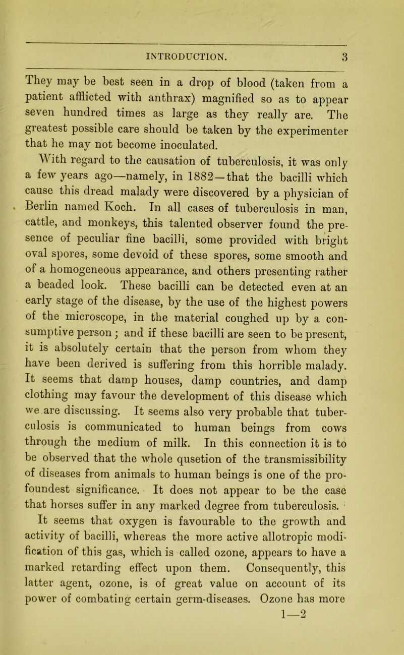 They may be best seen in a drop of blood (taken from a patient afflicted with anthrax) magnified so as to appear seven hundred times as large as they really are. The greatest possible care should be taken by the experimenter that he may not become inoculated. A\ith regard to the causation of tuberculosis, it was only a few years ago—namely, in 1882—that the bacilli which cause this dread malady were discovered by a physician of . Berlin named Koch. In all cases of tuberculosis in man, cattle, and monkeys, this talented observer found the pre- sence of peculiar fine bacilli, some provided with bright oval spores, some devoid of these spores, some smooth and of a homogeneous appearance, and others presenting rather a beaded look. These bacilli can be detected even at an early stage of the disease, by the use of the highest powers of the microscope, in the material coughed up by a con- sumf)tive person; and if these bacilli are seen to be present, it is absolutely certain that the person from whom they have been derived is suffering from this horrible malady. It seems that damp houses, damp countries, and damp clothing may favour the development of this disease which we are discussing. It seems also very probable that tuber- culosis is communicated to human beings from cows through the medium of milk. In this connection it is to be observed that the whole qusetion of the transmissibility of diseases from animals to human beings is one of the pro- foundest significance. It does not appear to be the case that horses suffer in any marked degree from tuberculosis. It seems that oxygen is favourable to the growth and activity of bacilli, whereas the more active allotrojDic modi- fication of this gas, which is called ozone, appears to have a marked retarding effect upon them. Consequently, this latter agent, ozone, is of great value on account of its power of combating certain germ-diseases. Ozone has more 1—2