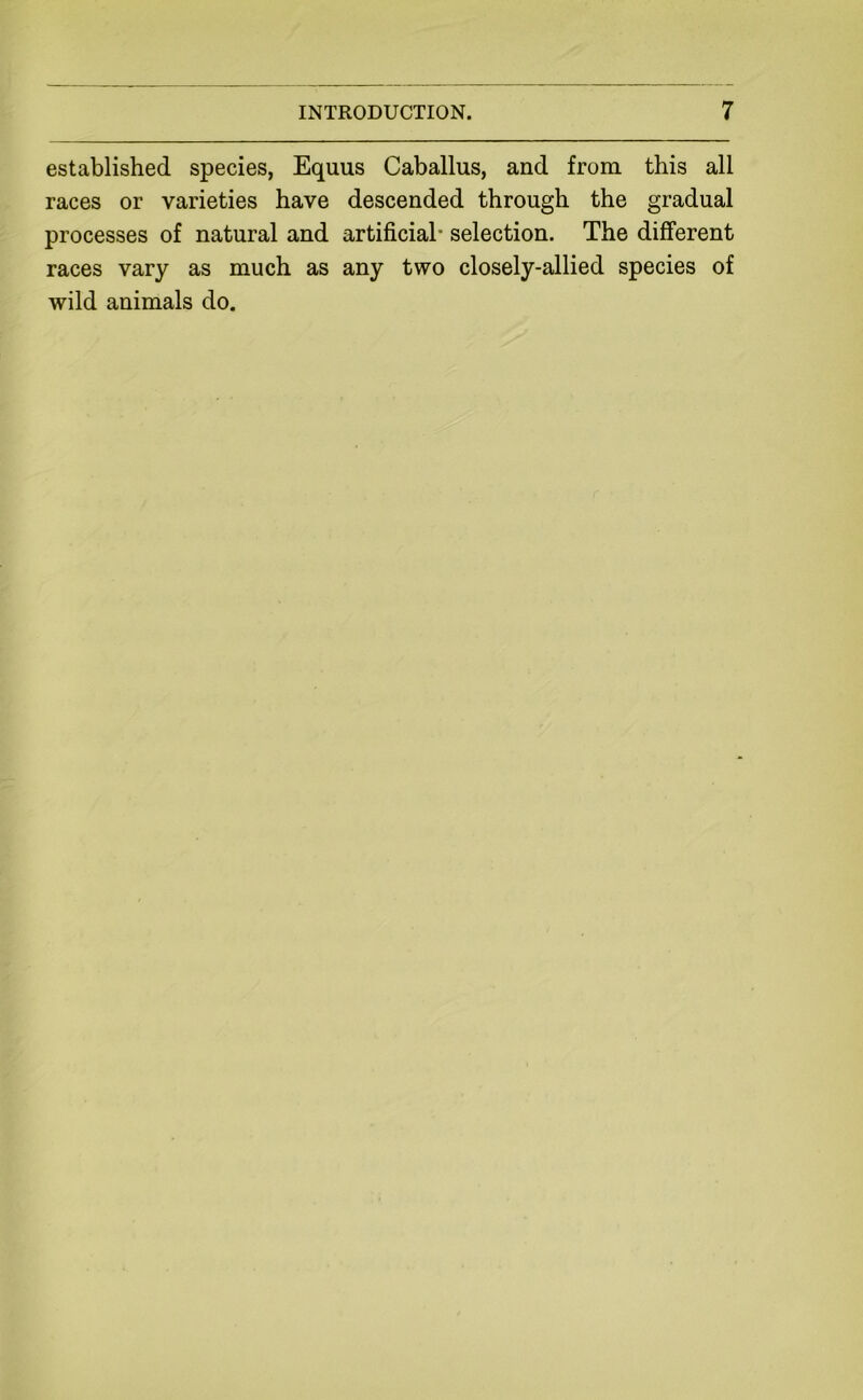 established species, Equus Caballus, and from this all races or varieties have descended through the gradual processes of natural and artificial’ selection. The different races vary as much as any two closely-allied species of wild animals do.