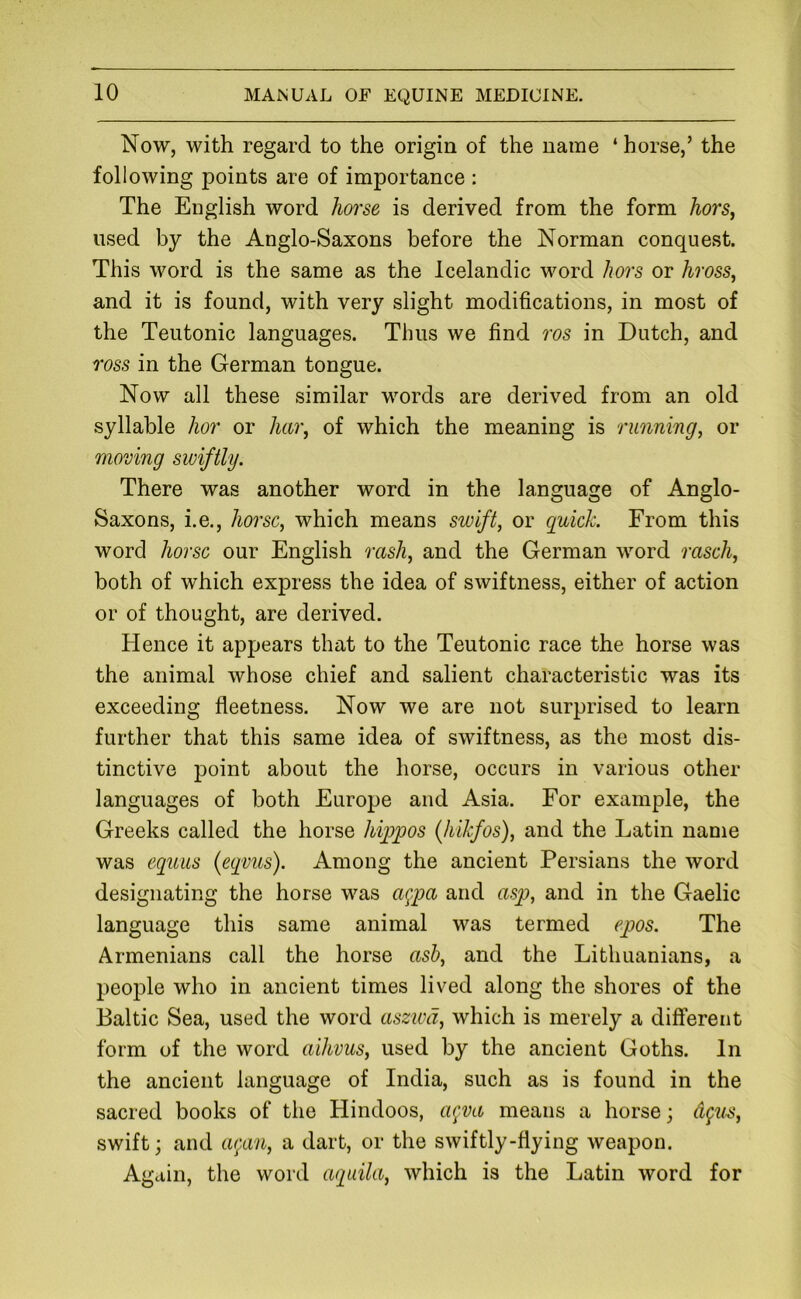 Now, with regard to the origin of the name ‘ horse,’ the following points are of importance : The English word horse is derived from the form hors^ used by the Anglo-Saxons before the Norman conquest. This word is the same as the Icelandic word hors or hross, and it is found, with very slight modifications, in most of the Teutonic languages. Thus we find ros in Dutch, and TOSS in the German tongue. Now all these similar words are derived from an old syllable hor or hai\ of which the meaning is running, or moving swiftly. There was another word in the language of Anglo- Saxons, i.e., horse, which means swift, or guide. From this word horse our English rash, and the German word raseh, both of which express the idea of swiftness, either of action or of thought, are derived. Hence it appears that to the Teutonic race the horse was the animal whose chief and salient characteristic was its exceeding fleetness. Now we are not surprised to learn further that this same idea of swiftness, as the most dis- tinctive point about the horse, occurs in various other languages of both Europe and Asia. For example, the Greeks called the horse hippos (hikfos), and the Latin name was equus (eqmcs). Among the ancient Persians the word designating the horse was aqm and asp, and in the Gaelic language this same animal was termed epos. The Armenians call the horse asb, and the Lithuanians, a people who in ancient times lived along the shores of the Baltic Sea, used the word aszwd, which is merely a different form of the word aihvus, used by the ancient Goths. In the ancient language of India, such as is found in the sacred books of the Hindoos, a^va means a horse; swift; and agan, a dart, or the swiftly-flying weapon. Again, the word agtiila, which is the Latin word for