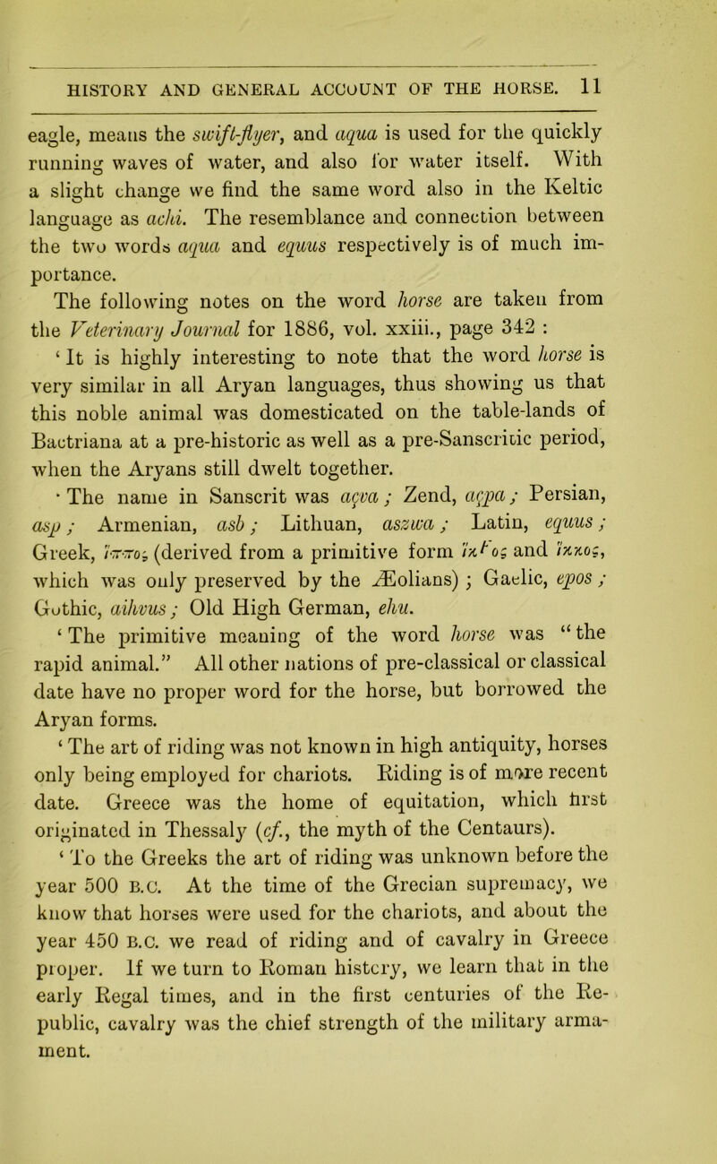eagle, means the swift-flyer, and aqua is used for the quickly runnini? waves of water, and also for water itself. With a slight chansfe we find the same word also in the Keltic language as achi. The resemblance and connection between the two words aqua and equus respectively is of much im- portance. The following notes on the word horse are taken from the Veterinary Journal for 1886, vol. xxiii., page 342 : ‘ It is highly interesting to note that the word horse is very similar in all Aryan languages, thus showing us that this noble animal was domesticated on the table-lands of Bactriana at a pre-historic as well as a pre-Sanscritic period, when the Aryans still dwelt together. •The name in Sanscrit was agva ; Zend, a(^pa; Persian, asjj; Armenian, asb; Lithuan, aszwa; Latin, equus ; Greek, (derived from a primitive form r/.t'o; and Ikkoc, which was only preserved by the ZEolians); Gaelic, epos ; Gothic, aihvus ; Old High German, ehu. ‘ The primitive meaning of the word horse was “ the rapid animal.” All other nations of pre-classical or classical date have no proper word for the horse, but borrowed the Aryan forms. ‘ The art of riding was not known in high antiquity, horses only being employed for chariots. Biding is of more recent date. Greece was the home of equitation, which hrst originated in Thessaly (c/., the myth of the Centaurs). ‘ To the Greeks the art of riding was unknown before the year 500 B.c. At the time of the Grecian supremacy, we know that horses were used for the chariots, and about the year 450 B.c. we read of riding and of cavalry in Greece proper. If we turn to Boman history, we learn that in the early Begal times, and in the first centuries of the Be- public, cavalry was the chief strength of the military arma- ment.
