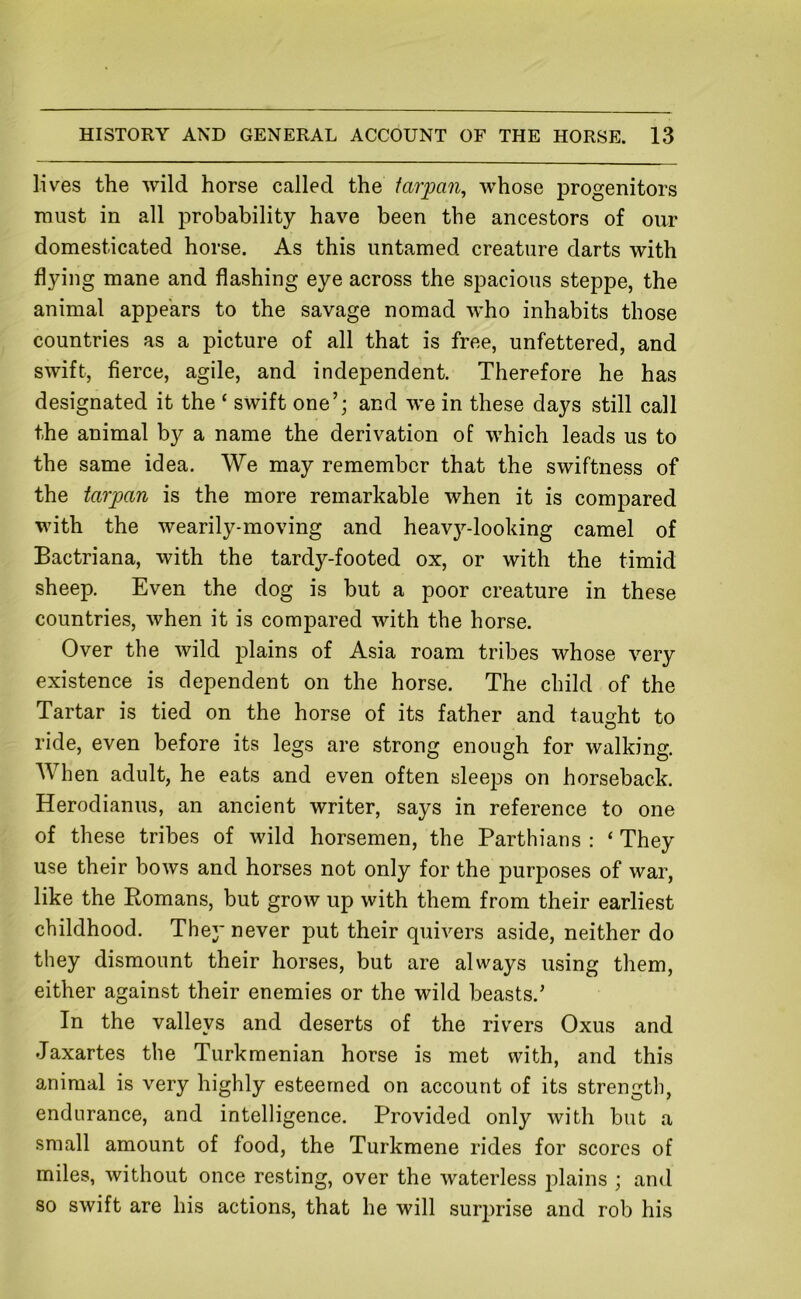 lives the wild horse called the farpan, whose progenitors must in all probability have been the ancestors of our domesticated horse. As this untamed creature darts with flying mane and flashing eye across the spacious steppe, the animal appears to the savage nomad who inhabits those countries as a picture of all that is free, unfettered, and swift, fierce, agile, and independent. Therefore he has designated it the ‘ swift one’; and we in these days still call the animal by a name the derivation of which leads us to the same idea. We may remember that the swiftness of the tarpan is the more remarkable when it is compared with the wearily-moving and heavy-looking camel of Bactriana, with the tardy-footed ox, or with the timid sheep. Even the dog is but a poor creature in these countries, when it is compared with the horse. Over the wild plains of Asia roam tribes whose very existence is dependent on the horse. The child of the Tartar is tied on the horse of its father and taught to ride, even before its legs are strong enough for walking. When adult, he eats and even often sleeps on horseback. Herodianus, an ancient writer, says in reference to one of these tribes of wild horsemen, the Partisans : ‘ They use their bows and horses not only for the purposes of war, like the Romans, but grow up with them from their earliest childhood. They never put their quivers aside, neither do they dismount their horses, but are always using them, either against their enemies or the wild beasts.' In the valleys and deserts of the rivers Oxus and Jaxartes the Turkmenian horse is met with, and this animal is very highly esteemed on account of its strength, endurance, and intelligence. Provided only with but a small amount of food, the Turkmene rides for scores of miles, without once resting, over the waterless j:>lains ; and so swift are his actions, that he will sur2)rise and rob his