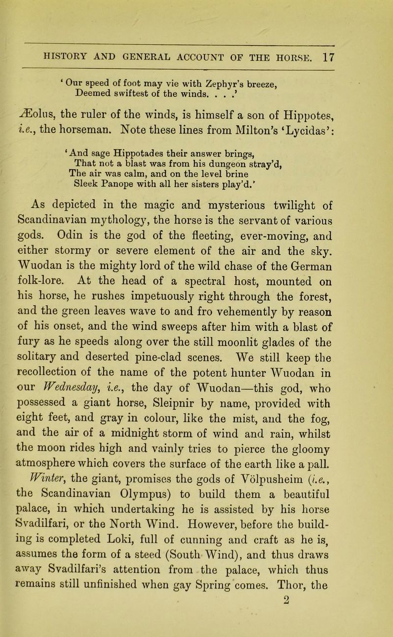 ‘ Our speed of foot may vie with Zephyr’s breeze, Deemed swiftest of the winds. . . ^olus, the ruler of the winds, is himself a son of Hippotes, i.e., the horseman. Note these lines from Milton’s ‘Lycidas’: ‘And sage Hippotades their answer brings, That not a blast was from his dungeon stray’d, The air was calm, and on the level brine Sleek Panope with all her sisters play’d.’ As depicted in the magic and mysterious twilight of Scandinavian mythology, the horse is the servant of various gods. Odin is the god of the fleeting, ever-moving, and either stormy or severe element of the air and the sky. Wuodan is the mighty lord of the wild chase of the German folk-lore. At the head of a spectral host, mounted on his horse, he rushes impetuously right through the forest, and the green leaves wave to and fro vehemently by reason of his onset, and the wind sweeps after him with a blast of fury as he speeds along over the still moonlit glades of the solitary and deserted pine-clad scenes. We still keep the recollection of the name of the potent hunter Wuodan in our JVednesday^ i.e., the day of Wuodan—this god, w’ho possessed a giant horse, Sleipnir by name, provided with eight feet, and gray in colour, like the mist, and the fog, and the air of a midnight storm of wind and rain, whilst the moon rides high and vainly tries to pierce the gloomy atmosphere which covers the surface of the earth like a pall. Winterj the giant, promises the gods of Volpusheim {i.e., the Scandinavian Olympus) to build them a beautiful palace, in which undertaking he is assisted by his horse Svadilfari, or the North Wind. However, before the build- ing is completed Loki, full of cunning and craft as he is, assumes the form of a steed (South Wind), and thus draws away Svadilfari’s attention from the palace, which thus remains still unfinished when gay Spring comes. Thor, the 2