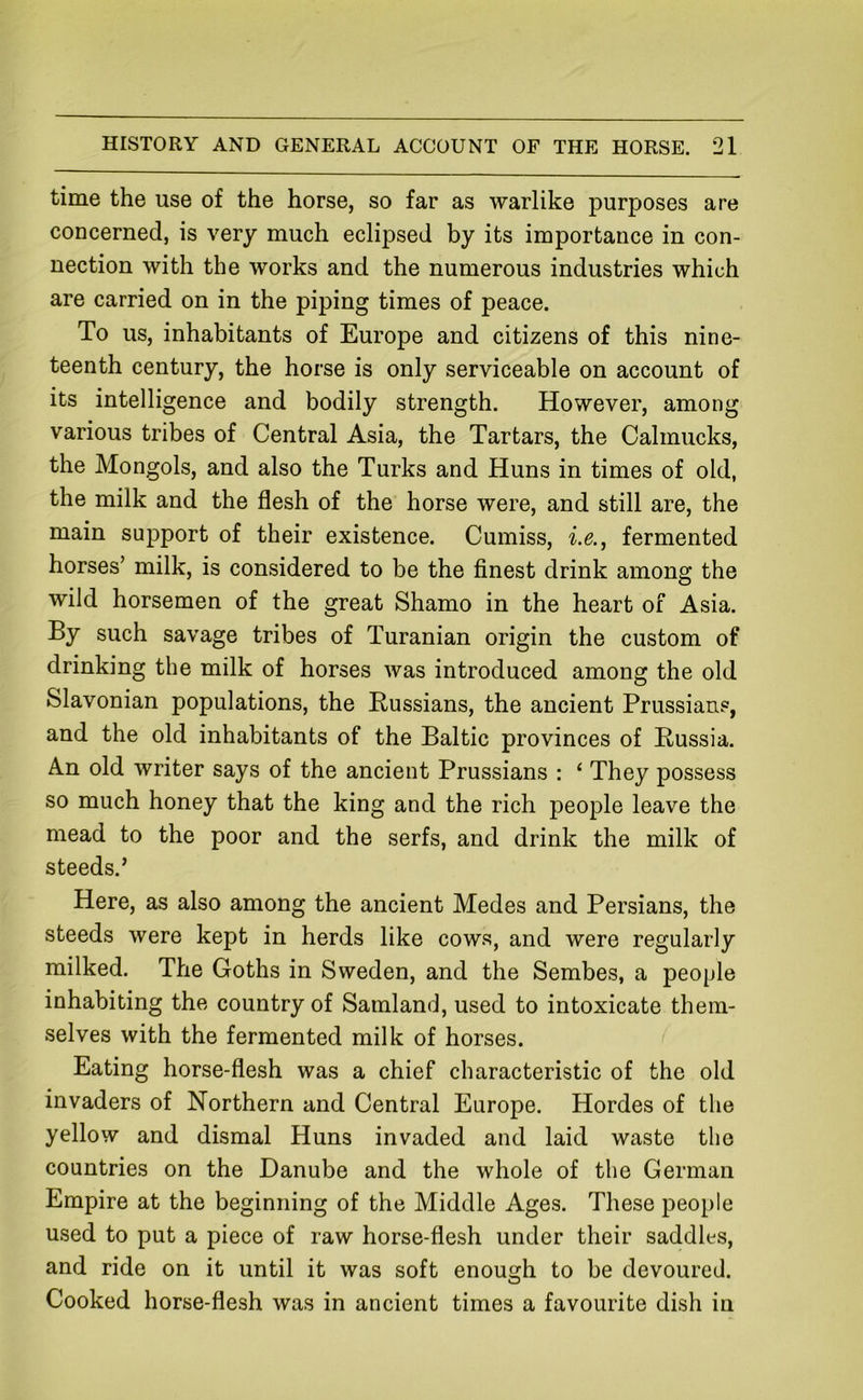 time the use of the horse, so far as warlike purposes are concerned, is very much eclipsed by its importance in con- nection with the works and the numerous industries which are carried on in the piping times of peace. To us, inhabitants of Europe and citizens of this nine- teenth century, the horse is only serviceable on account of its intelligence and bodily strength. However, among various tribes of Central Asia, the Tartars, the Calmucks, the Mongols, and also the Turks and Huns in times of old, the milk and the flesh of the horse were, and still are, the main support of their existence. Cumiss, i.e., fermented horses’ milk, is considered to be the finest drink among the wild horsemen of the great Shamo in the heart of Asia. By such savage tribes of Turanian origin the custom of drinking the milk of horses was introduced among the old Slavonian populations, the Russians, the ancient Prussians, and the old inhabitants of the Baltic provinces of Russia. An old writer says of the ancient Prussians : ‘ They possess so much honey that the king and the rich people leave the mead to the poor and the serfs, and drink the milk of steeds.’ Here, as also among the ancient Medes and Persians, the steeds were kept in herds like cows, and were regularly milked. The Goths in Sweden, and the Sembes, a people inhabiting the country of Samland, used to intoxicate them- selves with the fermented milk of horses. Eating horse-flesh was a chief characteristic of the old invaders of Northern and Central Europe. Hordes of the yellow and dismal Huns invaded and laid waste the countries on the Danube and the whole of the German Empire at the beginning of the Middle Ages. These people used to put a piece of raw horse-flesh under their saddles, and ride on it until it was soft enough to be devoured. Cooked horse-flesh was in ancient times a favourite dish in