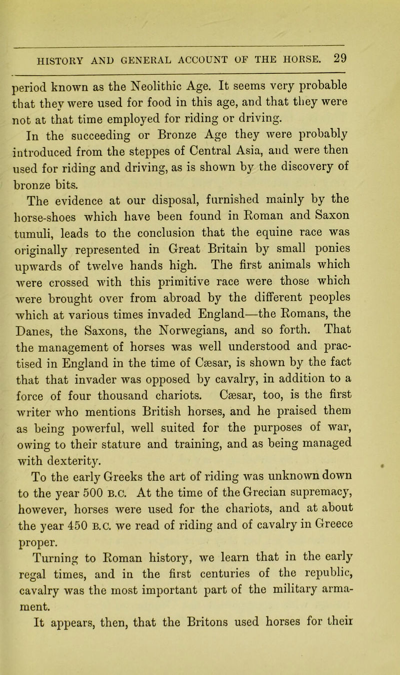 period known as the Neolithic Age. It seems very probable that they were used for food in this age, and that they were not at that time employed for riding or driving. In the succeeding or Bronze Age they were probably introduced from the steppes of Central Asia, and were then used for riding and driving, as is shown by the discovery of bronze bits. The evidence at our disposal, furnished mainly by the horse-shoes which have been found in Roman and Saxon tumuli, leads to the conclusion that the equine race was originally represented in Great Britain by small ponies upwards of twelve hands high. The first animals which were crossed with this primitive race were those which were brought over from abroad by the different peoples which at various times invaded England—the Romans, the Danes, the Saxons, the Norwegians, and so forth. That the management of horses was well understood and prac- tised in England in the time of Caesar, is shown by the fact that that invader was opposed by cavalry, in addition to a force of four thousand chariots. Caesar, too, is the first writer who mentions British horses, and he praised them as being powerful, well suited for the purposes of war, owing to their stature and training, and as being managed with dexterity. To the early Greeks the art of riding was unknown down to the year 500 B.C. At the time of the Grecian supremacy, however, horses were used for the chariots, and at about the year 450 B.C. we read of riding and of cavalry in Greece proper. Turning to Roman history, we learn that in the early regal times, and in the first centuries of the republic, cavalry was the moat important part of the military arma- ment. It appears, then, that the Britons used horses for their