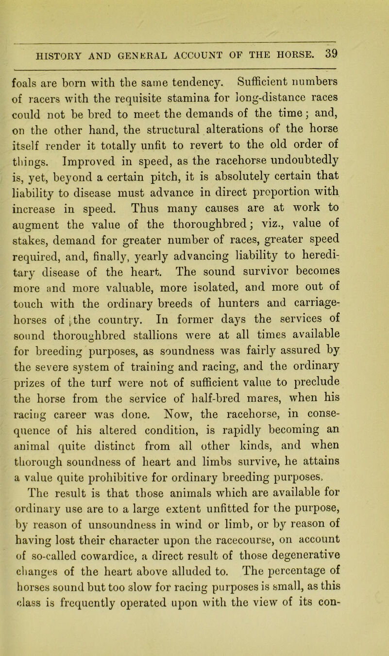 foals are born with the same tendency. Sufficient numbers of racers with the requisite stamina for long-distance races could not be bred to meet the demands of the time; and, on the other hand, the structural alterations of the horse itself render it totally unfit to revert to the old order of things. Improved in speed, as the racehorse undoubtedly is, yet, beyond a certain pitch, it is absolutely certain that liability to disease must advance in direct proportion with increase in speed. Thus many causes are at work to augment the value of the thoroughbred; viz., value of stakes, demand for greater number of races, greater speed required, and, finally, yearly advancing liability to heredi- tary disease of the heart. The sound survivor becomes more and more valuable, more isolated, and more out of touch with the ordinary breeds of hunters and carriage- horses of [the country. In former days the services of sound thoroughbred stallions were at all times available for breeding purposes, as soundness was fairly assured by the severe system of training and racing, and the ordinary prizes of the turf were not of sufficient value to preclude the horse from the service of half-bred mares, when his racing career was done. Now, the racehorse, in conse- quence of his altered condition, is rapidly becoming an animal quite distinct from all other kinds, and when thorough soundness of heart and limbs survive, he attains a value quite prohibitive for ordinary breeding purposes. The result is that those animals which are available for ordinary use are to a large extent unfitted for the purpose, by reason of unsoundness in wind or limb, or by reason of having lost their character upon the racecourse, on account of so-called cowardice, a direct result of those degenerative clianges of the heart above alluded to. The percentage of horses sound but too slow for racing purposes is small, as this class is frequently operated upon with the view of its con-