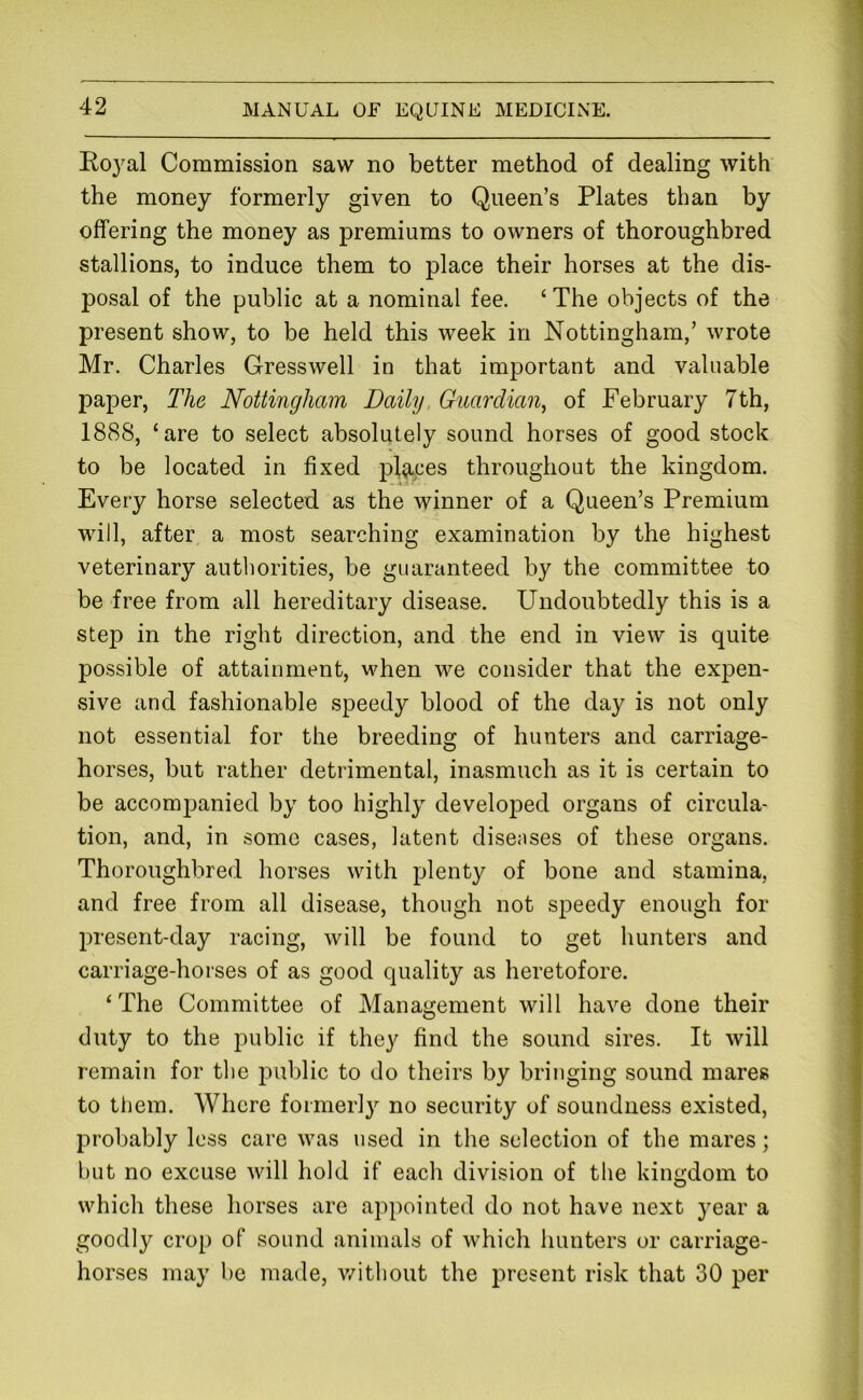 Royal Commission saw no better method of dealing with the money formerly given to Queen’s Plates than by offering the money as premiums to owners of thoroughbred stallions, to induce them to place their horses at the dis- posal of the public at a nominal fee. ‘The objects of the present show, to be held this week in Nottingham,’ wrote Mr. Charles Gresswell in that important and valuable paper. The Nottingham Daihj, Guardian^ of February 7th, 1888, ‘are to select absolutely sound horses of good stock to be located in fixed places throughout the kingdom. Every horse selected as the winner of a Queen’s Premium will, after a most searching examination by the highest veterinary authorities, be guaranteed by the committee to be free from all hereditary disease. Undoubtedly this is a step in the right direction, and the end in view is quite possible of attainment, when we consider that the expen- sive and fashionable speedy blood of the day is not only not essential for the breeding of hunters and carriage- horses, but rather detrimental, inasmuch as it is certain to be accom2:)anied by too highly developed organs of circula- tion, and, in some cases, latent diseases of these organs. Thoroughbred horses with plenty of bone and stamina, and free from all disease, though not speedy enough for present-day racing, will be found to get hunters and carriage-horses of as good quality as heretofore. ‘The Committee of Management will have done their duty to the public if they find the sound sires. It will remain for the public to do theirs by bringing sound mares to them. Where formerly no security of soundness existed, probably less care was used in the selection of the mares; but no excuse will hold if each division of the kingdom to which these horses are appointed do not have next year a goodly crop of sound animals of which hunters or carriage- horses may be made, v/ithout the present risk that 30 per