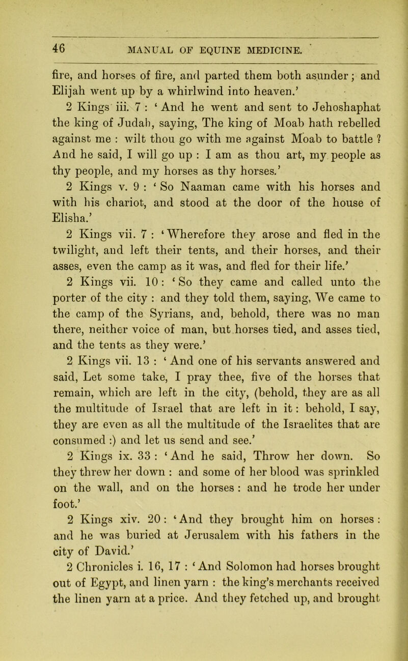 fire, and horses of fire, and parted them both asunder; and Elijah went up by a whirlwind into heaven.’ 2 Kings iii. 7 : ‘And he went and sent to Jehoshaphat the king of Judah, saying. The king of Moab hath rebelled against me : wilt thou go with me against Moab to battle ? And he said, I will go up : I am as thou art, my people as thy people, and my horses as thy horses.’ 2 Kings V. 9 : ‘So Naaman came with his horses and with his chariot, and stood at the door of the house of Elisha.’ 2 Kings vii. 7 : ‘Wherefore they arose and fled in the twilight, and left their tents, and their horses, and their asses, even the camp as it was, and fled for their life.’ 2 Kings vii. 10: ‘So they came and called unto the porter of the city : and they told them, saying, We came to the camp of the Syrians, and, behold, there was no man there, neither voice of man, but horses tied, and asses tied, and the tents as they were.’ 2 Kings vii. 13 : ‘ And one of his servants answered and said. Let some take, I pray thee, five of the horses that remain, which are left in the city, (behold, they are as all the multitude of Israel that are left in it: behold, I say, they are even as all the multitude of the Israelites that are consumed :) and let us send and see.’ 2 Kings ix. 33 : ‘ And he said. Throw her down. So they threw her down : and some of her blood was sprinkled on the wall, and on the horses : and he trode her under foot.’ 2 Kings xiv. 20: ‘ And they brought him on horses : and he was buried at Jerusalem with his fathers in the city of David.’ 2 Chronicles i. 16, 17 : ‘And Solomon had horses brought out of Egypt, and linen yarn : the king’s merchants received the linen yarn at a price. And they fetched up, and brought