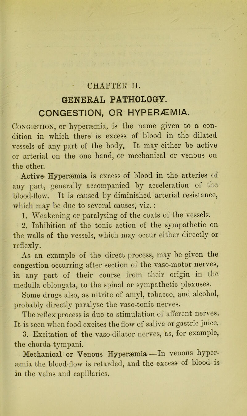 CHAPTER 11. GENERAL PATHOLOGY. CONGESTION, OR HYPER>EMIA. Congestion, or liypercemia, is the name given to a con- dition in which there is excess of blood in the dilated vessels of any part of the body. It may either be active or arterial on the one hand, or mechanical or venous on the other. Active Hyperaemia is excess of blood in the arteries of any part, generally accompanied by acceleration of the blood-flow. It is caused by diminished arterial resistance, which may be due to several causes, viz. : 1. Weakening or paralysing of the coats of the vessels. 2. Inhibition of the tonic action of the sympathetic on the walls of the vessels, which may occur either directly or reflexly. As an example of the direct process, may be given the congestion occurring after section of the vaso-motor nerves, in any part of their course from their origin in the medulla oblongata, to the spinal or sympathetic plexuses. Some drugs also, as nitrite of amyl, tobacco, and alcohol, probably directly paralyse the vaso-tonic nerves. The reflex process is due to stimulation of afferent nerves. It is seen when food excites the flow of saliva or gastric juice. 3. Excitation of the vaso-dilator nerves, as, for example, the chorda tympani. Mechanical or Venous Hyperaemia,—In venous hyper- mmia the blood-flow is retarded, and the excess of blood is in the veins and capillai’ies.