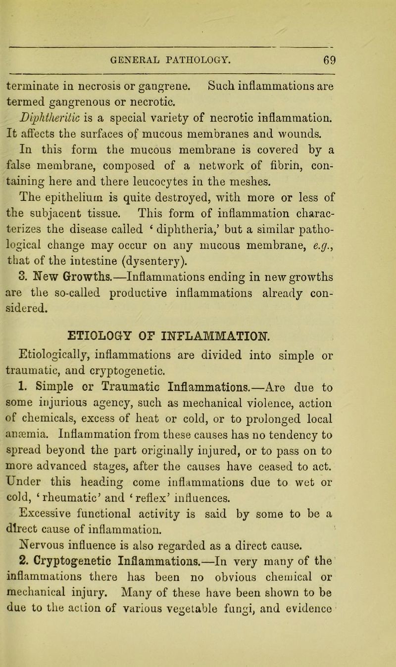 terminate in necrosis or gangrene. Such inflammations are termed gangrenous or necrotic. Diphtheritic is a special variety of necrotic inflammation. It aflects the surfaces of mucous membranes and wounds. In this form the mucous membrane is covered by a false membrane, composed of a network of fibrin, con- taining here and there leucocytes in the meshes. The epithelium is quite destroyed, with more or less of the subjacent tissue. This form of inflammation charac- terizes the disease called ‘ diphtheria,’ but a similar patho- logical change may occur on any mucous membrane, e.g.^ that of the intestine (dysentery). 3. New Growths.—Inflammations ending in new growths are the so-called productive inflammations already con- sidered. ETIOLOGY OF INFLAMMATION. Etiologically, inflammations are divided into simple or traumatic, and cryptogenetic. 1. Simple or Traumatic Inflammations.—Are due to some injurious agency, such as mechanical violence, action of chemicals, excess of heat or cold, or to prolonged local auEemia. Inflammation from these causes has no tendency to spread beyond the part originally injured, or to pass on to more advanced stages, after the causes have ceased to act. Under this heading come inflammations due to wet or cold, ‘rheumatic’ and ‘reflex’ influences. Excessive functional activity is said by some to be a direct cause of inflammation. Nervous influence is also regarded as a direct cause. 2. Cryptogenetic Inflammations.—In very many of the inflammations there has been no obvious chemical or mechanical injury. Many of these have been shown to be due to the action of various vee:etable funcri, and evidence O O'