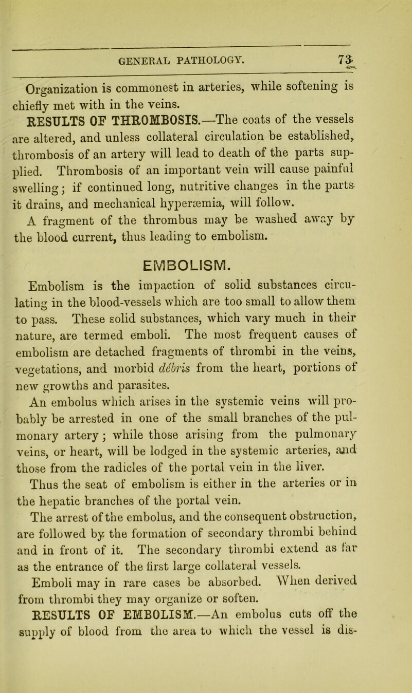 Organization is commonest in arteries, while softening is chiefly met with in the veins. RESULTS OF THROMBOSIS. —The coats of the vessels are altered, and unless collateral circulation be established, thrombosis of an artery will lead to death of the parts sup- plied. Thrombosis of an important vein will cause painful swelling; if continued long, nutritive changes in the part& it drains, and mechanical hypertemia, will follow. A fragment of the thrombus may be washed away by the blood current, thus leading to embolism. EMBOLISM. Embolism is the impaction of solid substances circu- latinir in the blood-vessels which are too small to allow them to pass. These solid substances, which vary much in their nature, are termed emboli. The most frequent causes of embolism are detached fragments of thrombi in the veins, vegetations, and morbid debris from the heart, portions of new growths and parasites. An embolus which arises in the systemic veins will pro- bably be arrested in one of the small branches of the pul- monary artery; while those arising from the pulmonary veins, or heart, will be lodged in the systemic arteries, ajid those from the radicles of the portal vein in the liver. Thus the seat of embolism is either in the arteries or in the hepatic branches of the portal vein. The arrest of the embolus, and the consequent obstruction, are followed by the formation of secondary thrombi behind and in front of it. The secondary thrombi extend as lar as the entrance of the first large collateral vessels. Emboli may in rare cases be absorbed. When derived from thrombi they may organize or soften. RESULTS OF EMBOLISM.—An embolus cuts off the suDply 01 blood from the area to which the vessel is dis-
