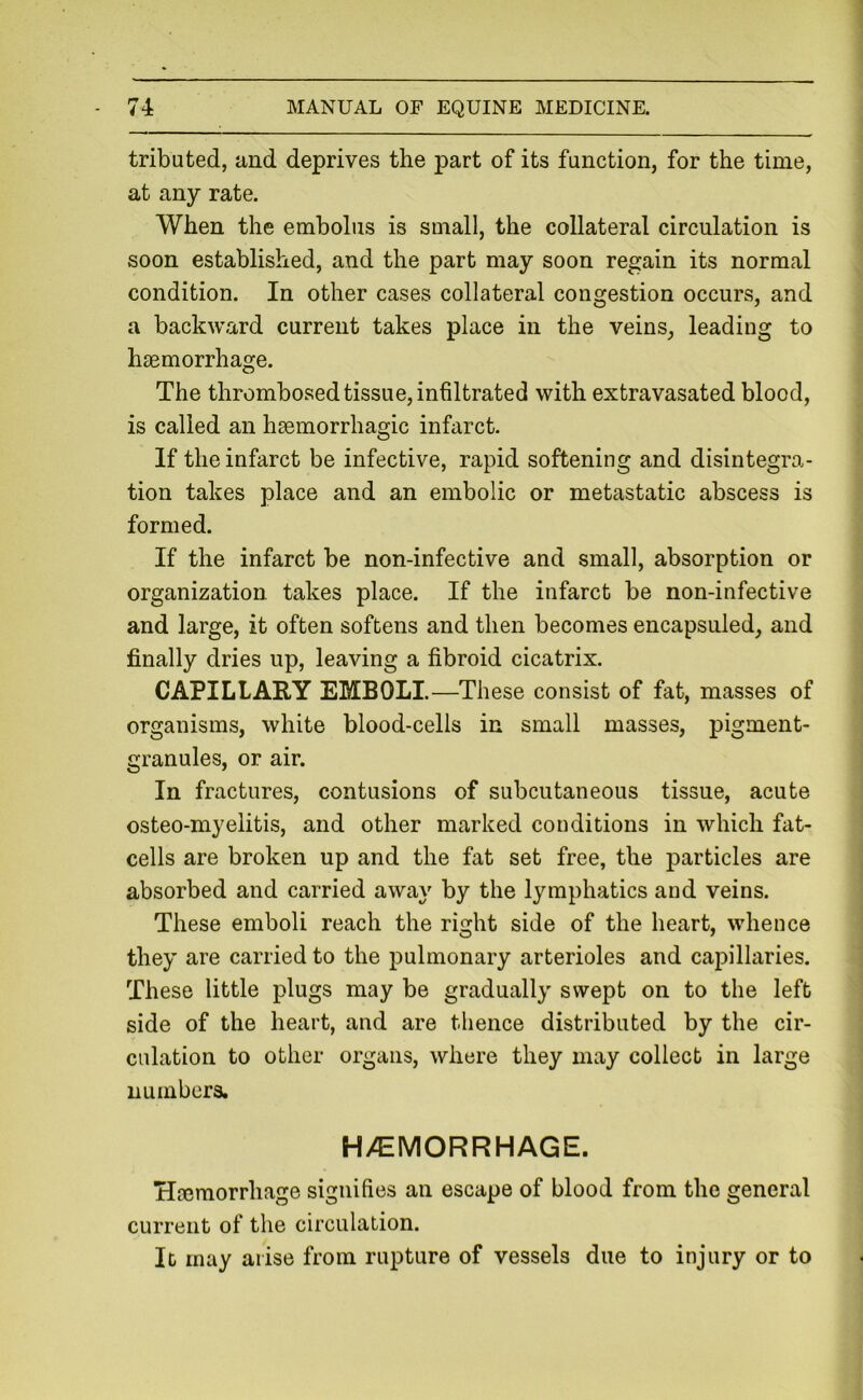 tributed, and deprives the part of its function, for the time, at any rate. When the embolus is small, the collateral circulation is soon established, and the part may soon regain its normal condition. In other cases collateral congestion occurs, and a backward current takes place in the veins, leading to haemorrhage. The thrombosed tissue, infiltrated with extravasated blood, is called an haemorrhagic infarct. If the infarct be infective, rapid softening and disintegra- tion takes place and an embolic or metastatic abscess is formed. If the infarct be non-infective and small, absorption or organization takes place. If the infarct be non-infective and large, it often softens and then becomes encapsuled, and finally dries up, leaving a fibroid cicatrix. CAPILLARY EMBOLI.—These consist of fat, masses of organisms, white blood-cells in small masses, pigment- granules, or air. In fractures, contusions of subcutaneous tissue, acute osteo-myelitis, and other marked conditions in which fat- cells are broken up and the fat set free, the particles are absorbed and carried away by the lymphatics and veins. These emboli reach the right side of the heart, whence they are carried to the pulmonary arterioles and capillaries. These little plugs may be gradually swept on to the left side of the heart, and are thence distributed by the cir- culation to other organs, where they may collect in large numbers. H/EMORRHAGE. Hcemorrhage signifies an escape of blood from the general current of the circulation. It may arise from rupture of vessels due to injury or to