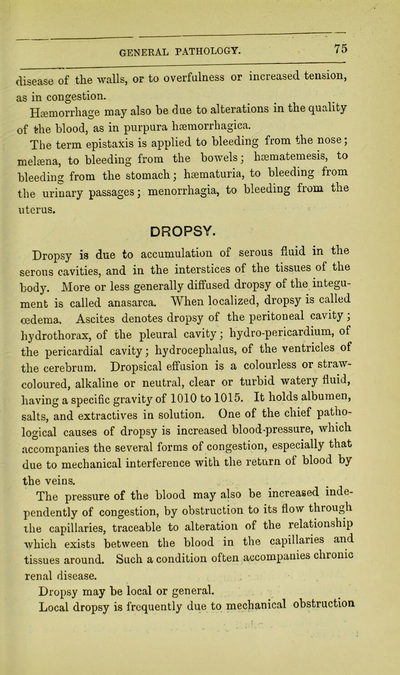 disease of the walls, or to overfulness or increased tension, as in congestion. Hsemorrliage may also be due to alterations in the quality of the blood, as in purpura htemorrhagica. The term epistaxis is applied to bleeding from the nose; mel^na, to bleeding from the bowels; hsematemesis, to bleedinsc from the stomach, hsematuria, to bleeding from the urinary passages; menorrhagia, to bleeding fiom the uterus. DROPSY. Dropsy is due to accumulation of serous fluid in the serous cavities, and in the interstices of the tissues of the body. More or less generally diffused dropsy of the integu- ment is called anasarca. When localized, dropsy is called oedema. Ascites denotes dropsy of the peritoneal cavity ; hydrothorax, of the pleural cavity ^ hydro-pericardium, of the pericardial cavity; hydrocephalus, of the ventricles of the cerebrum. Dropsical effusion is a colourless or straw- coloured, alkaline or neutral, clear or turbid watery fluid, having a specific gravity of 1010 to 1015. It holds albumen, salts, and extractives in solution. One of the chief patho- logical causes of dropsy is increased blood-pressure, which accompanies the several forms of congestion, especially that due to mechanical interference with the return of blood by the veins. The pressure of the blood may also be increased inde- pendently of congestion, by obstruction to its flow through the capillaries, traceable to alteration of the relationship which exists between the blood in the capillaries and tissues around. Such a condition often accompanies chronic renal disease. Dropsy may be local or general. Local dropsy is frequently due to mechanical obstruction r