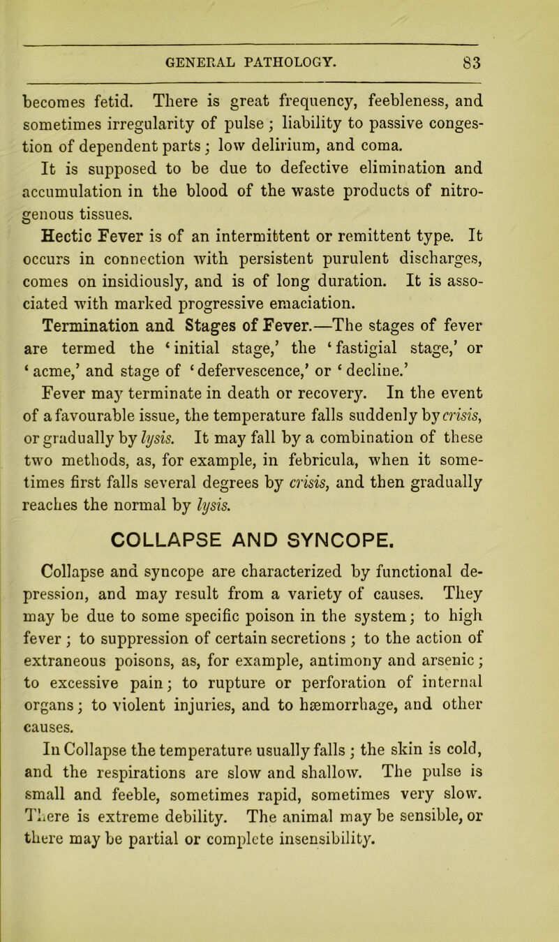 becomes fetid. There is great frequency, feebleness, and sometimes irregularity of pulse ; liability to passive conges- tion of dependent parts; low delirium, and coma. It is supposed to be due to defective elimination and accumulation in the blood of the waste products of nitro- genous tissues. Hectic Fever is of an intermittent or remittent type. It occurs in connection with persistent purulent discharges, comes on insidiously, and is of long duration. It is asso- ciated with marked progressive emaciation. Termination and Stages of Fever.—The stages of fever are termed the ‘ initial stage,’ the ‘ fastigial stage,’ or ‘ acme,’ and stage of ‘ defervescence,’ or ‘ decline.’ Fever may terminate in death or recovery. In the event of a favourable issue, the temperature falls suddenly by m’sis, or gradually by lysis. It may fall by a combination of these two methods, as, for example, in febricula, when it some- times first falls several degrees by crisis, and then gradually reaches the normal by lysis. COLLAPSE AND SYNCOPE. Collapse and syncope are characterized by functional de- pression, and may result from a variety of causes. They may be due to some specific poison in the system; to high fever ; to suppression of certain secretions ; to the action of extraneous poisons, as, for example, antimony and arsenic; to excessive pain; to rupture or perforation of internal organs; to violent injuries, and to haemorrhage, and other causes. In Collapse the temperature usually falls ; the skin is cold, and the respirations are slow and shallow. The pulse is small and feeble, sometimes rapid, sometimes very slow. There is extreme debility. The animal may be sensible, or there may be partial or complete insensibility.