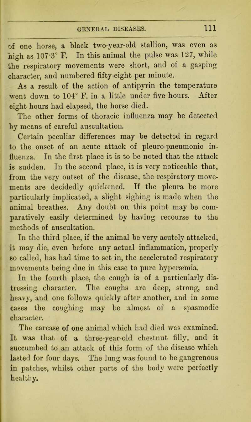 of one horse, a black two-year-old stallion, was even as high as 107*3° F. In this animal the pulse was 127, while the respiratory movements were short, and of a gasping character, and numbered fifty-eight per minute. As a result of the action of antipyrin the temperature went down to 104° F. in a little under five hours. After eight hours had elapsed, the horse died. The other forms of thoracic influenza may be detected by means of careful auscultation. Certain peculiar differences may be detected in regard to the onset of an acute attack of pleuro-pueumonic in- fluenza. In the first place it is to be noted that the attack is sudden. In the second j)hace, it is very noticeable that, from the very outset of the disease, the respiratory move- ments are decidedly quickened. If the pleura be more particularly implicated, a slight sighing is made when the I animal breathes. Any doubt on this point may be com- paratively easily determined by having recourse to the methods of auscultation. In the third place, if the animal be very acutely attacked, it may die, even before any actual inflammation, properly I so called, has had time to set in, the accelerated respiratory i movements being due in this case to pure hypersemia. In the fourth place, the cough is of a particularly clis- 1 tressing character. The coughs are deep, strong, and i heavy, and one follows quickly after another, and in some I cases the coughing may be almost of a spasmodic I character. The carcase of one animal which had died was examined. I It was that of a three-year-old chestnut filly, and it succumbed to an attack of this form of the disease which lasted for four days. The lung was found to be gangrenous in patches, whilst other parts of the body were perfectly healthy.