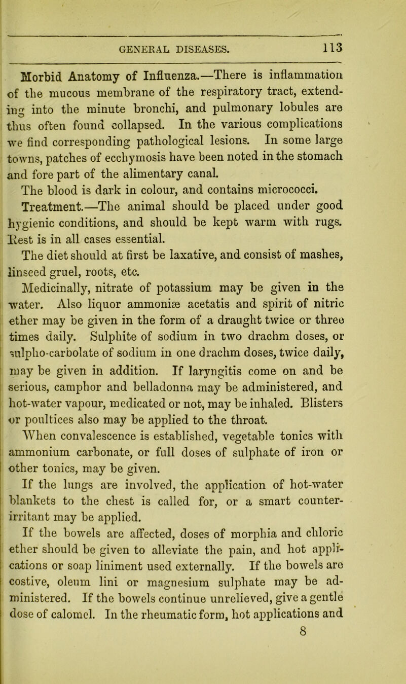 Morbid Anatomy of Influenza.—There is inflammation of the mucous membrane of the respiratory tract, extend- ing into the minute bronchi, and pulmonary lobules are thus often found collapsed. In the various complications we find corresponding pathological lesions. In some large towns, patches of ecchymosis have been noted in the stomach and fore part of the alimentary canal. The blood is dark in colour, and contains micrococci. Treatment.—The animal should be placed under good hygienic conditions, and should be kept warm with rugs. Best is in all cases essential. The diet should at first be laxative, and consist of mashes, linseed gruel, roots, etc. Medicinally, nitrate of potassium may be given in the water. Also liquor ammonias acetatis and spirit of nitric ether may be given in the form of a draught twice or three times daily. Sulphite of sodium in two drachm doses, or ; sulpho-carbolate of sodium in one drachm doses, twice daily, may be given in addition. If laryngitis come on and be serious, camphor and belladonna may be administered, and hot-water vapour, medicated or not, may be inhaled. Blisters or poultices also may be applied to the throat. When convalescence is established, vegetable tonics with : ammonium carbonate, or full doses of sulphate of iron or i other tonics, may be given. I If the lungs are involved, the application of hot-water i blankets to the chest is called for, or a smart counter- I irritant may be applied. i If the bowels are affected, doses of morphia and chloric ether should be given to alleviate the pain, and hot appli- 1 cations or soap liniment used externally. If the bowels arc ! costive, oleum lini or magnesium sulphate may be ad- ! ministered. If the bowels continue unrelieved, give a gentle dose of calomel. In the rheumatic form, hot applications and 8